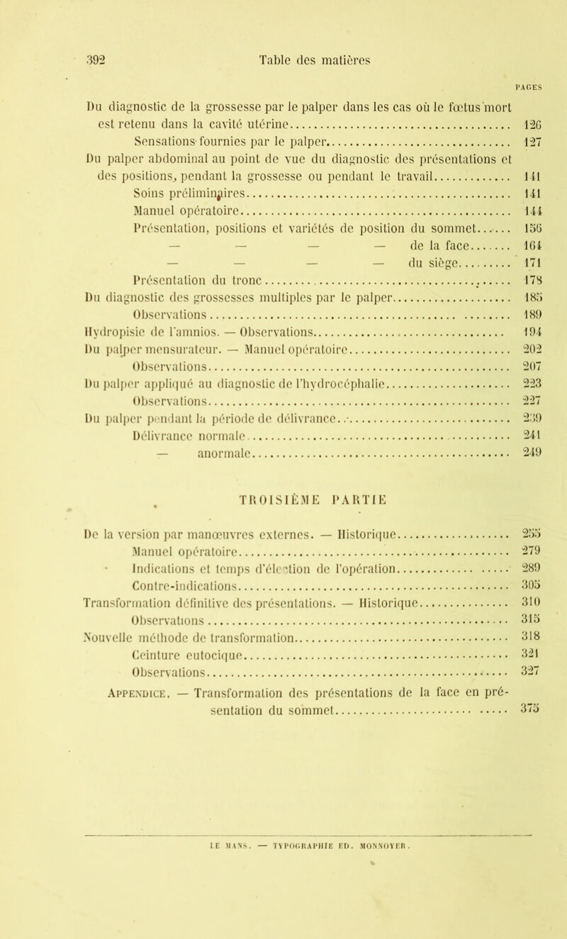 PAGES Du diagnostic de la grossesse par le palper dans les cas où le fœtus mort est retenu dans la cavité utérine 126 Sensations'fournies par le palper 127 Du palper abdominal au point de vue du diagnostic des présentations et des positions, pendant la grossesse ou pendant le travail 1 il Soins préliminaires 141 Manuel opératoire 144 Présentation, positions et variétés de position du sommet....... 156 — de la face 164 — du siège 171 Présentation du tronc .; 178 Du diagnostic des grossesses multiples par le palper 185 Observations 189 Hydropisic de l’amnios. — Observations » 194 Du palper mensuratcur. —■ Manuel opératoire 202 Observations 207 Du palper appliqué au diagnostic de l’hydrocéphalie 223 Observations 227 Du palper pendant la période de délivrance..- 239 Délivrance normale 241 anormale 249 TROISIÈME PARTIE De la version par manœuvres externes. — Historique 255 Manuel opératoire 279 Indications et temps d’élection de l’opération 289 Contre-indications 305 Transformation définitive des présentations. — Historique 310 Observations 315 Nouvelle méthode de transformation 318 Ceinture eutocique 321 Observations 327 Appendice. — Transformation des présentations de la face en pré- sentation du sommet 375 LE MANS. TYPOGRAPHIE ED. MONNOYER.