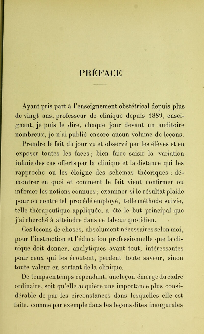 PRÉFACE Ayant pris part à l’enseignement obstétrical depuis plus de vingt ans, professeur de clinique depuis 1889, ensei- gnant, je puis le dire, chaque jour devant un auditoire nombreux, je n’ai publié encore aucun volume de leçons. Prendre le fait du jour vu et observé par les élèves et en exposer toutes les faces ; bien faire saisir la variation infinie des cas offerts par la clinique et la distance qui les rapproche ou les éloigne des schémas théoriques ; dé- montrer en quoi et comment le fait vient confirmer ou infirmer les notions connues ; examiner si le résultat plaide pour ou contre tel procédé employé, telle méthode suivie, telle thérapeutique appliquée, a été le but principal que j’ai cherché à atteindre dans ce labeur quotidien. Ces leçons de choses, absolument nécessaires selon moi, pour l’instruction et l’éducation professionnelle que la cli- nique doit donner, analytiques avant tout, intéressantes pour ceux qui les écoutent, perdent toute saveur, sinon toute valeur en sortant de la clinique. De temps en temps cependant, uneleçon émerge du cadre ordinaire, soit qu’elle acquière une importance plus consi- dérable de par les circonstances dans lesquelles elle est faite, comme par exemple dans les leçons dites inaugurales