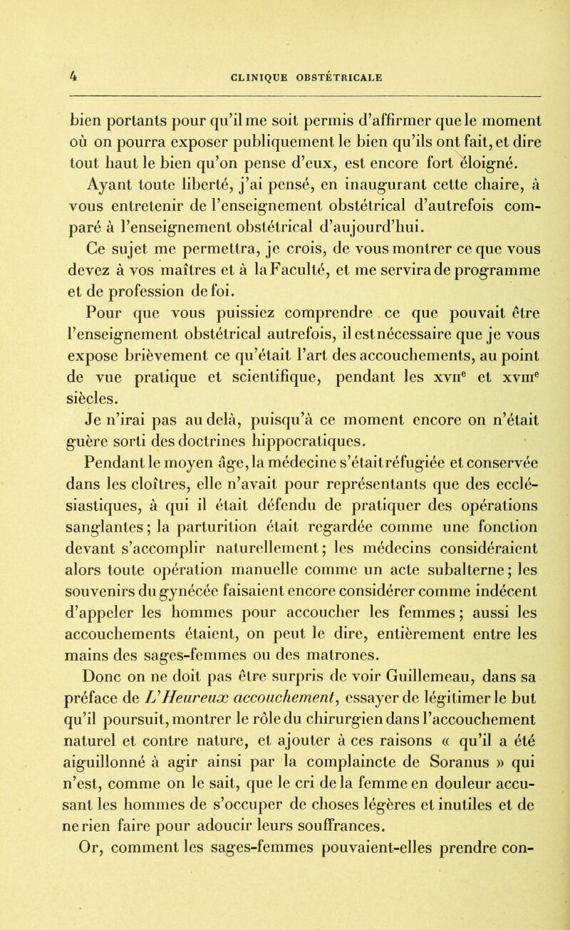 bien portants pour qu’il me soit permis d’affirmer que le moment où on pourra exposer publiquement le bien qu’ils ont fait, et dire tout haut le bien qu’on pense d’eux, est encore fort éloigné. Ayant toute liberté, j’ai pensé, en inaugurant cette chaire, à vous entretenir de l’enseignement obstétrical d’autrefois com- paré à l’enseignement obstétrical d’aujourd’hui. Ce sujet me permettra, je crois, de vous montrer ce que vous devez à vos maîtres et à la Faculté, et me servira de programme et de profession de foi. Pour que vous puissiez comprendre ce que pouvait être l’enseignement obstétrical autrefois, il est nécessaire que je vous expose brièvement ce qu’était l’art des accouchements, au point de vue pratique et scientifique, pendant les xvne et xvme siècles. Je n’irai pas au delà, puisqu’à ce moment encore on n’était guère sorti des doctrines hippocratiques. Pendant le moyen âge, la médecine s’étaitréfugiée et conservée dans les cloîtres, elle n’avait pour représentants que des ecclé- siastiques, à qui il était défendu de pratiquer des opérations sanglantes ; la parturition était regardée comme une fonction devant s’accomplir naturellement; les médecins considéraient alors toute opération manuelle comme un acte subalterne ; les souvenirs du gynécée faisaient encore considérer comme indécent d’appeler les hommes pour accoucher les femmes ; aussi les accouchements étaient, on peut le dire, entièrement entre les mains des sages-femmes ou des matrones. Donc on ne doit pas être surpris de voir Guillemeau, dans sa préface de U Heureux accouchement, essayer de légitimer le but qu’il poursuit, montrer le rôle du chirurgien dans l’accouchement naturel et contre nature, et ajouter à ces raisons « qu’il a été aiguillonné à agir ainsi par la complaincte de Soranus » qui n’est, comme on le sait, que le cri de la femme en douleur accu- sant les hommes de s’occuper de choses légères et inutiles et de ne rien faire pour adoucir leurs souffrances. Or, comment les sages-femmes pouvaient-elles prendre con-