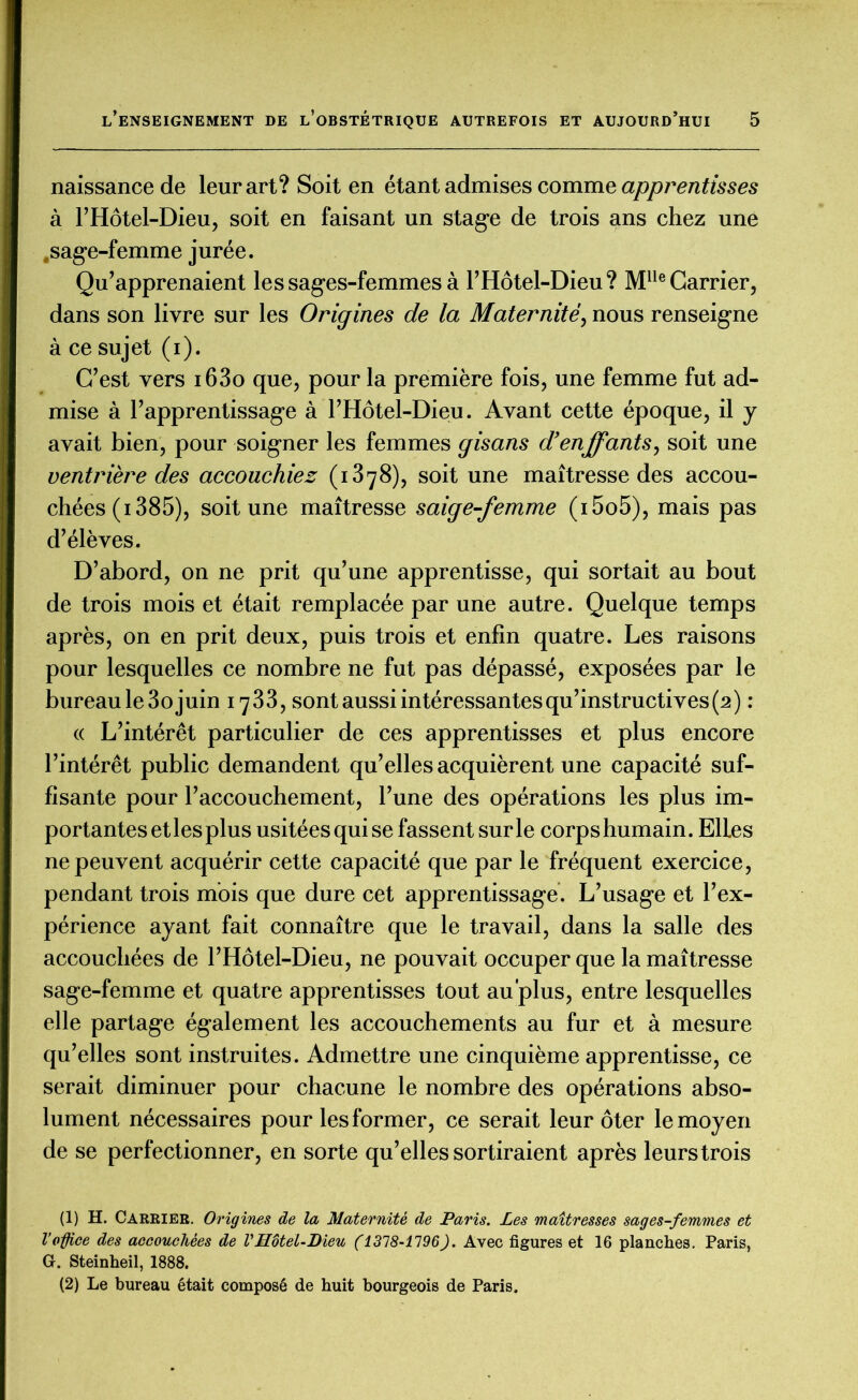 naissance de leur art? Soit en étant admises comme apprentisses à l’Hôtel-Dieu, soit en faisant un stage de trois ans chez une .sage-femme jurée. Qu’apprenaient les sages-femmes à l’Hôtel-Dieu? Mlle Carrier, dans son livre sur les Origines de la Maternité, nous renseigne à ce sujet (i). C’est vers i63o que, pour la première fois, une femme fut ad- mise à l’apprentissage à l’Hôtel-Dieu. Avant cette époque, il y avait bien, pour soigner les femmes gisans d’enffants, soit une ventrière des accouchiez (1878), soit une maîtresse des accou- chées (1385), soit une maîtresse saige-femme (i5o5), mais pas d’élèves. D’abord, on ne prit qu’une apprentisse, qui sortait au bout de trois mois et était remplacée par une autre. Quelque temps après, on en prit deux, puis trois et enfin quatre. Les raisons pour lesquelles ce nombre ne fut pas dépassé, exposées par le bureau le 3o juin 1733, sont aussi intéressantes qu’instructives (2) : « L’intérêt particulier de ces apprentisses et plus encore l’intérêt public demandent qu’elles acquièrent une capacité suf- fisante pour l’accouchement, l’une des opérations les plus im- portantes et les plus usitées qui se fassent sur le corpshumain. ElLes ne peuvent acquérir cette capacité que par le fréquent exercice, pendant trois mois que dure cet apprentissage. L’usage et l’ex- périence ayant fait connaître que le travail, dans la salle des accouchées de l’Hôtel-Dieu, ne pouvait occuper que la maîtresse sage-femme et quatre apprentisses tout au plus, entre lesquelles elle partage également les accouchements au fur et à mesure qu’elles sont instruites. Admettre une cinquième apprentisse, ce serait diminuer pour chacune le nombre des opérations abso- lument nécessaires pour les former, ce serait leur ôter le moyen de se perfectionner, en sorte qu’elles sortiraient après leurstrois (1) H. Carrier. Origines de la Maternité de Paris. Les maîtresses sages-femmes et l'office des accouchées de VHôtel-Dieu (1318-1196). Avec figures et 16 planches. Paris, G. Steinheil, 1888. (2) Le bureau était composé de huit bourgeois de Paris.