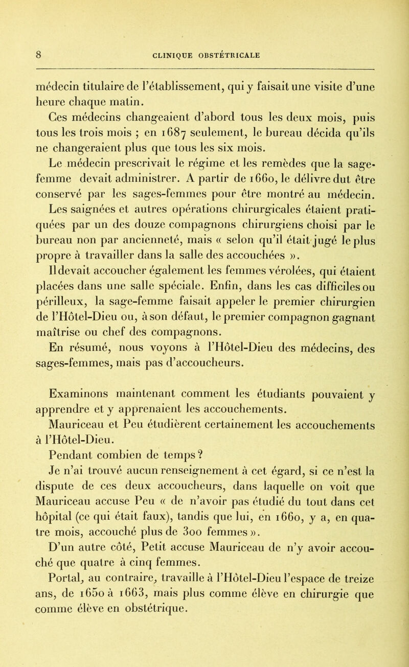 médecin titulaire de rétablissement, qui y faisait une visite d’une heure chaque matin. Ces médecins changeaient d’abord tous les deux mois, puis tous les trois mois ; en 1687 seulement, le bureau décida qu’ils ne changeraient plus que tous les six mois. Le médecin prescrivait le régime et les remèdes que la sage- femme devait administrer. A partir de 1660, le délivre dut être conservé par les sages-femmes pour être montré au médecin. Les saignées et autres opérations chirurgicales étaient prati- quées par un des douze compagnons chirurgiens choisi par le bureau non par ancienneté, mais « selon qu’il était jugé le plus propre à travailler dans la salle des accouchées ». Il devait accoucher également les femmes vérolées, qui étaient placées dans une salle spéciale. Enfin, dans les cas difficiles ou périlleux, la sage-femme faisait appeler le premier chirurgien de l’Hôtel-Dieu ou, à son défaut, le premier compagnon gagnant maîtrise ou chef des compagnons. En résumé, nous voyons à l’Hôtel-Dieu des médecins, des sages-femmes, mais pas d’accoucheurs. Examinons maintenant comment les étudiants pouvaient y apprendre et y apprenaient les accouchements. Mauriceau et Peu étudièrent certainement les accouchements à l’Hôtel-Dieu. Pendant combien de temps ? Je n’ai trouvé aucun renseignement à cet égard, si ce n’est la dispute de ces deux accoucheurs, dans laquelle on voit que Mauriceau accuse Peu « de n’avoir pas étudié du tout dans cet hôpital (ce qui était faux), tandis que lui, en 1660, y a, en qua- tre mois, accouché plus de 3oo femmes». D’un autre côté, Petit accuse Mauriceau de n’y avoir accou- ché que quatre à cinq femmes. Portai, au contraire, travaille à l’Hôtel-Dieu l’espace de treize ans, de i65oà 1663, mais plus comme élève en chirurgie que comme élève en obstétrique.