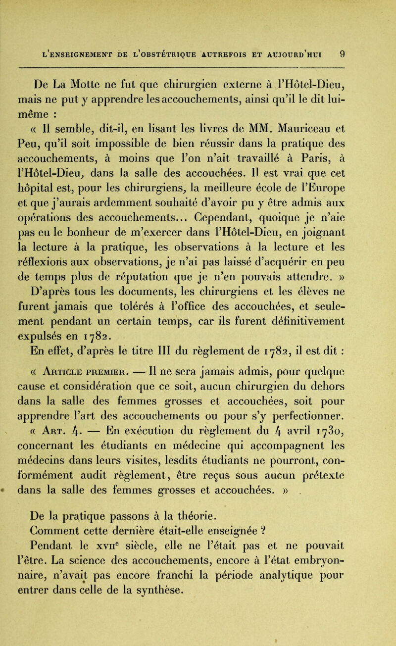 De La Motte ne fut que chirurgien externe à l’Hôtel-Dieu, mais ne put y apprendre les accouchements, ainsi qu’il le dit lui- même : « Il semble, dit-il, en lisant les livres de MM. Mauriceau et Peu, qu’il soit impossible de bien réussir dans la pratique des accouchements, à moins que l’on n’ait travaillé à Paris, à l’Hôtel-Dieu., dans la salle des accouchées. Il est vrai que cet hôpital est, pour les chirurgiens,, la meilleure école de l’Europe et que j’aurais ardemment souhaité d’avoir pu y être admis aux opérations des accouchements... Cependant, quoique je n’aie pas eu le bonheur de m’exercer dans l’Hôtel-Dieu, en joignant la lecture à la pratique, les observations à la lecture et les réflexions aux observations, je n’ai pas laissé d’acquérir en peu de temps plus de réputation que je n’en pouvais attendre. » D’après tous les documents, les chirurgiens et les élèves ne furent jamais que tolérés à l’office des accouchées, et seule- ment pendant un certain temps, car ils furent définitivement expulsés en 1782. En effet, d’après le titre III du règlement de 1782, il est dit : « Article premier. — Il ne sera jamais admis, pour quelque cause et considération que ce soit, aucun chirurgien du dehors dans la salle des femmes grosses et accouchées, soit pour apprendre l’art des accouchements ou pour s’y perfectionner. « Art. 4* — En exécution du règlement du 4 avril 1780, concernant les étudiants en médecine qui accompagnent les médecins dans leurs visites, lesdits étudiants ne pourront, con- formément audit règlement, être reçus sous aucun prétexte dans la salle des femmes grosses et accouchées. » De la pratique passons à la théorie. Gomment cette dernière était-elle enseignée ? Pendant le xvne siècle, elle ne l’était pas et ne pouvait l’être. La science des accouchements, encore à l’état embryon- naire, n’avait, pas encore franchi la période analytique pour entrer dans celle de la synthèse.