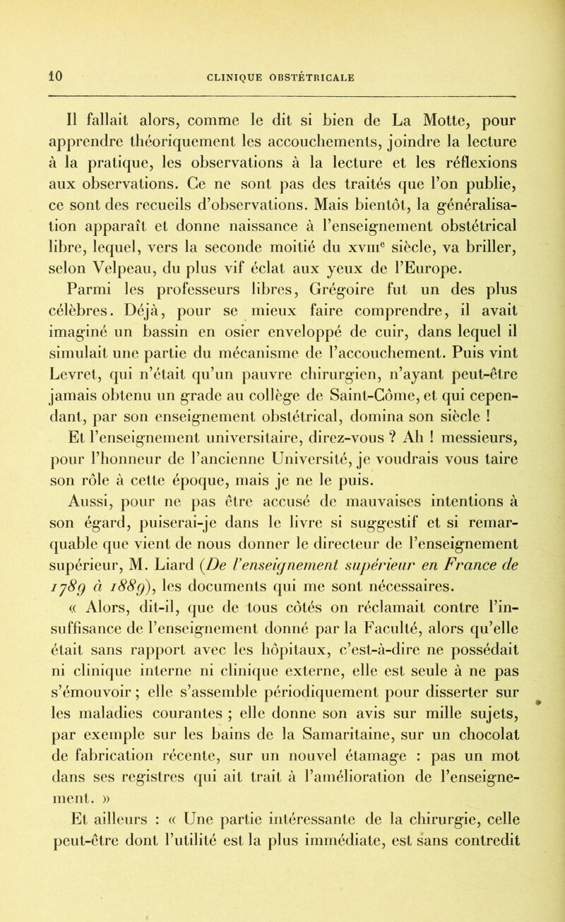 Il fallait alors, comme le dit si bien de La Motte, pour apprendre théoriquement les accouchements, joindre la lecture à la pratique, les observations à la lecture et les réflexions aux observations. Ce ne sont pas des traités que l’on publie, ce sont des recueils d’observations. Mais bientôt, la généralisa- tion apparaît et donne naissance à l’enseignement obstétrical libre, lequel, vers la seconde moitié du xvme siècle, va briller, selon Velpeau, du plus vif éclat aux yeux de l’Europe. Parmi les professeurs libres, Grégoire fut un des plus célèbres. Déjà, pour se mieux faire comprendre, il avait imaginé un bassin en osier enveloppé de cuir, dans lequel il simulait une partie du mécanisme de l’accouchement. Puis vint Levret, qui n’était qu’un pauvre chirurgien, n’ayant peut-être jamais obtenu un grade au collège de Saint-Côme, et qui cepen- dant, par son enseignement obstétrical, domina son siècle ! Et l’enseignement universitaire, direz-vous ? Ah ! messieurs, pour l’honneur de l’ancienne Université, je voudrais vous taire son rôle à cette époque, mais je ne le puis. Aussi, pour ne pas être accusé de mauvaises intentions à son égard, puiserai-je dans le livre si suggestif et si remar- quable que vient de nous donner le directeur de l’enseignement supérieur, M. Liard (De l’enseigneinent supérieur en France de 178g à i88g)y les documents qui me sont nécessaires. « Alors, dit-il, que de tous côtés on réclamait contre l’in- suffisance de l’enseignement donné par la Faculté, alors qu’elle était sans rapport avec les hôpitaux, c’est-à-dire ne possédait ni clinique interne ni clinique externe, elle est seule à ne pas s’émouvoir ; elle s’assemble périodiquement pour disserter sur les maladies courantes ; elle donne son avis sur mille sujets, par exemple sur les bains de la Samaritaine, sur un chocolat de fabrication récente, sur un nouvel étamage : pas un mot dans ses registres qui ait trait à l’amélioration de l’enseigne- ment. » Et ailleurs : « Une partie intéressante de la chirurgie, celle peut-être dont l’utilité est la plus immédiate, est sans contredit