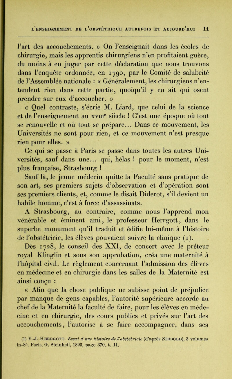 Fart des accouchements. » On renseignait dans les écoles de chirurgie, mais les apprentis chirurgiens n’en profitaient guère, du moins à en juger par cette déclaration que nous trouvons dans l’enquête ordonnée, en 1790, par le Comité de salubrité de l’Assemblée nationale : « Généralement, les chirurgiens n’en- tendent rien dans cette partie, quoiqu’il y en ait qui osent prendre sur eux d’accoucher. » « Quel contraste, s’écrie M. Liard, que celui de la science et de l’enseignement au xvme siècle ! C’est une époque où tout se renouvelle et où tout se prépare... Dans ce mouvement, les Universités ne sont pour rien, et ce mouvement n’est presque rien pour elles. » Ce qui se passe à Paris se passe dans toutes les autres Uni- versités, sauf dans une... qui, hélas î pour le moment, n’est plus française, Strasbourg ! Sauf là, le jeune médecin quitte la Faculté sans pratique de son art, ses premiers sujets d’observation et d’opération sont ses premiers clients, et, comme le disait Diderot, s’il devient un habile homme, c’est à force d’assassinats. A Strasbourg, au contraire, comme nous l’apprend mon vénérable et éminent ami, le professeur Herrgott, dans le superbe monument qu’il traduit et édifie lui-même à l’histoire de l’obstétricie, les élèves pouvaient suivre la clinique (1). Dès 1728, le conseil des XXI, de concert avec le préteur royal Klinglin et sous son approbation, créa une maternité à l’hôpital civil. Le règlement concernant l’admission des élèves en médecine et en chirurgie dans les salles de la Maternité est ainsi conçu : « Afin que la chose publique ne subisse point de préjudice par manque de gens capables, l’autorité supérieure accorde au chef de la Maternité la faculté de faire, pour les élèves en méde- cine et en chirurgie, des cours publics et privés sur l’art des accouchements, l’autorise à se faire accompagner, dans ses (1) F.-J. Herrgott. Essai d’une histoire de l’obstétricie (d’après Siebold), 3 volumes