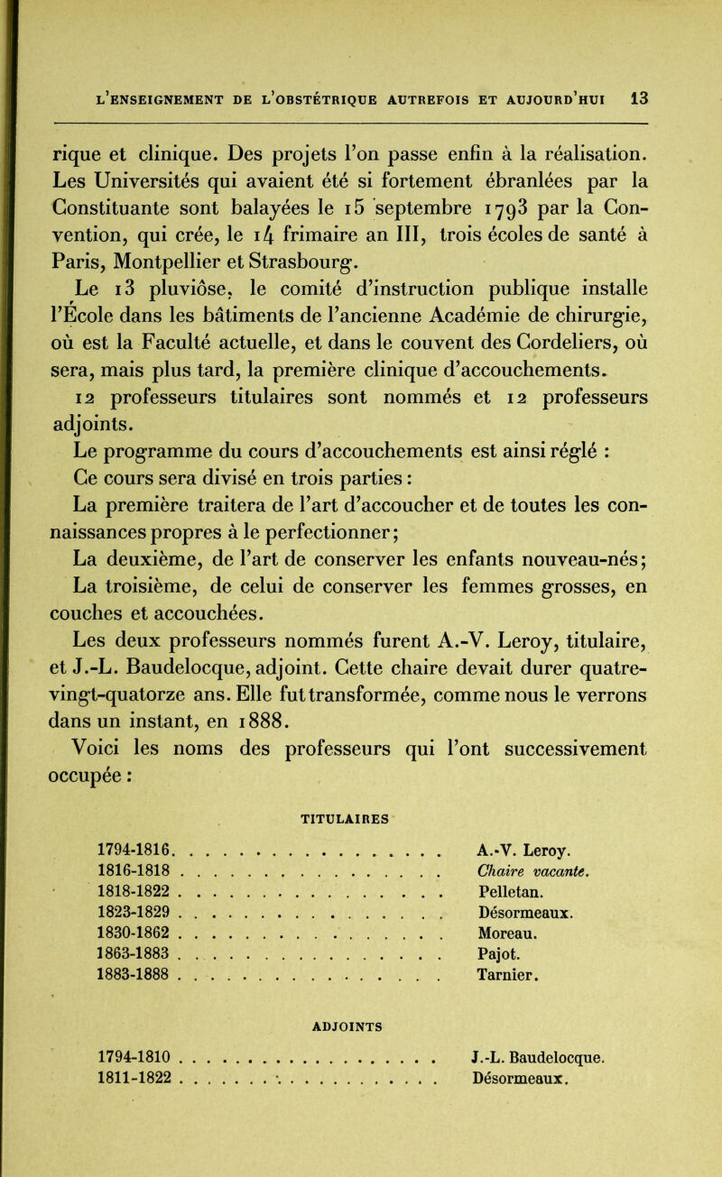 rique et clinique. Des projets l’on passe enfin à la réalisation. Les Universités qui avaient été si fortement ébranlées par la Constituante sont balayées le i5 septembre 1793 par la Con- vention, qui crée, le i4 frimaire an III, trois écoles de santé à Paris, Montpellier et Strasbourg’. Le i3 pluviôse, le comité d’instruction publique installe l’Ecole dans les bâtiments de l’ancienne Académie de chirurgie, où est la Faculté actuelle, et dans le couvent des Cordeliers, où sera, mais plus tard, la première clinique d’accouchements. 12 professeurs titulaires sont nommés et 12 professeurs adjoints. Le programme du cours d’accouchements est ainsi réglé : Ce cours sera divisé en trois parties : La première traitera de l’art d’accoucher et de toutes les con- naissances propres à le perfectionner; La deuxième, de l’art de conserver les enfants nouveau-nés ; La troisième, de celui de conserver les femmes grosses, en couches et accouchées. Les deux professeurs nommés furent A.-V. Leroy, titulaire, et J.-L. Baudelocque, adjoint. Cette chaire devait durer quatre- vingt-quatorze ans. Elle fut transformée, comme nous le verrons dans un instant, en 1888. Voici les noms des professeurs qui l’ont successivement occupée : TITULAIRES 1794-1816 A.-V. Leroy. 1816-1818 Chaire vacante. 1818-1822 Pelletan. 1823-1829 Désormeaux. 1830-1862 Moreau. 1863-1883 Pajot. 1883-1888 Tarnier. ADJOINTS 1794-1810 J.-L. Baudelocque. 1811-1822 • Désormeaux.