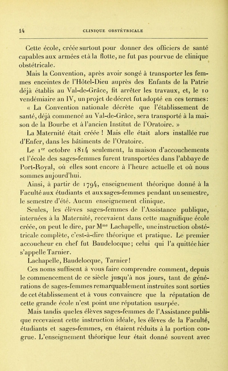 Cette école, créée surtout pour donner des officiers de santé capables aux armées et à la flotte, ne fut pas pourvue de clinique obstétricale. Mais la Convention, après avoir songé à transporter les fem- mes enceintes de l’Hôtel-Dieu auprès des Enfants de la Patrie déjà établis au Val-de-Grâce, fit arrêter les travaux, et, le io vendémiaire an IV, un projet de décret fut adopté en ces termes: (( La Convention nationale décrète que l’établissement de santé, déjà commencé au Val-de-Grâce, sera transporté à la mai- son de la Bourbe et à l’ancien Institut de l’Oratoire. » La Maternité était créée ! Mais elle était alors installée rue d’Enfer, dans les bâtiments de l’Oratoire. Le ier octobre 1814 seulement, la maison d’accouchements et l’école des sages-femmes furent transportées dans l’abbaye de Port-Royal, où elles sont encore à l’heure actuelle et où nous sommes aujourd’hui. Ainsi, à partir de 1794? enseignement théorique donné à la Faculté aux étudiants et aux sages-femmes pendant un semestre, le semestre d’été. Aucun enseignement clinique. Seules, les élèves sages-femmes de l’Assistance publique, internées à la Maternité, recevaient dans cette magnifique école créée, on peut le dire, parMme Lachapelle, une instruction obsté- tricale complète, c’est-à-dire théorique et pratique. Lé premier accoucheur en chef fut Baudelocque; celui qui l’a quittée hier s’appelle Tarnier. Lachapelle, Baudelocque, Tarnier! Ces noms suffisent à vous faire comprendre comment, depuis le commencement de ce siècle jusqu’à nos jours, tant de géné- rations de sages-femmes remarquablement instruites sont sorties de cet établissement et à vous convaincre que la réputation de cette grande école n’est point une réputation usurpée. Mais tandis que les élèves sages-femmes de l’Assistance publi- que recevaient cette instruction idéale, les élèves de la Faculté, étudiants et sages-femmes, en étaient réduits à la portion con- grue. L’enseignement théorique leur était donné souvent avec