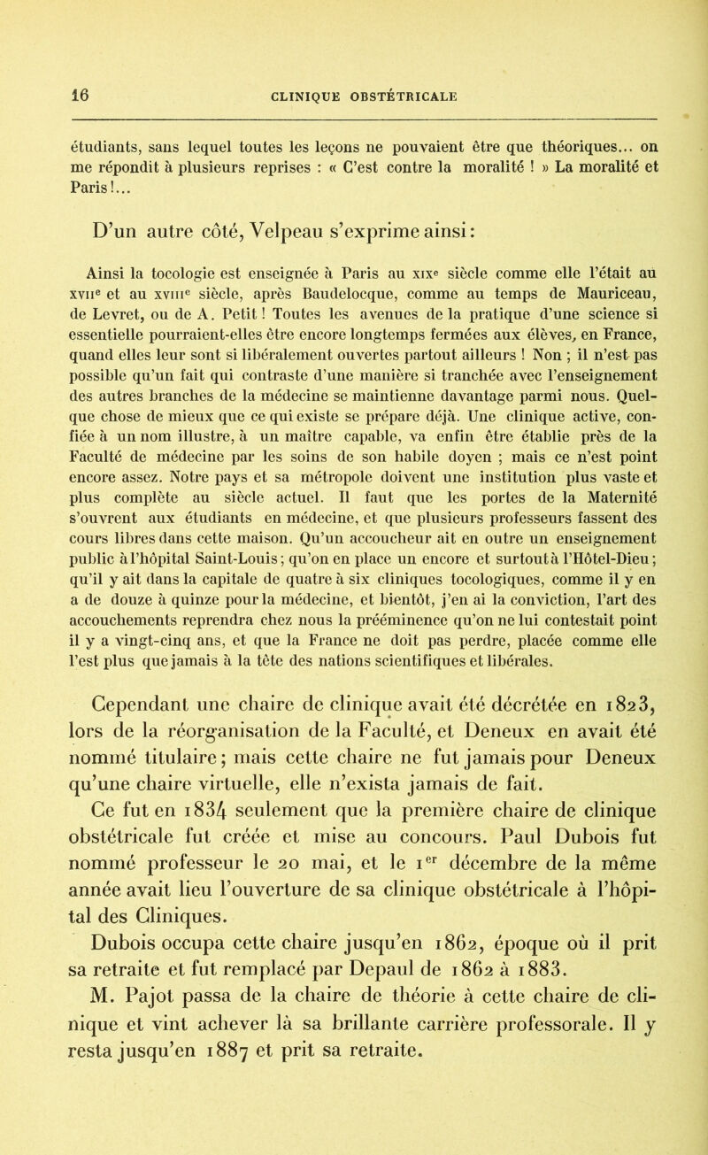 étudiants, sans lequel toutes les leçons ne pouvaient être que théoriques... on me répondit à plusieurs reprises : « C’est contre la moralité ! » La moralité et Paris !... D’un autre côté, Velpeau s’exprime ainsi : Ainsi la tocologie est enseignée à Paris au xixe siècle comme elle l’était au XYiie et au xvme siècle, après Baudelocque, comme au temps de Mauriceau, de Levret, ou de A. Petit ! Toutes les avenues de la pratique d’une science si essentielle pourraient-elles être encore longtemps fermées aux élèves, en France, quand elles leur sont si libéralement ouvertes partout ailleurs ! Non ; il n’est pas possible qu’un fait qui contraste d’une manière si tranchée avec l’enseignement des autres branches de la médecine se maintienne davantage parmi nous. Quel- que chose de mieux que ce qui existe se prépare déjà. Une clinique active, con- fiée à un nom illustre, à un maître capable, va enfin être établie près de la Faculté de médecine par les soins de son habile doyen ; mais ce n’est point encore assez. Notre pays et sa métropole doivent une institution plus vaste et plus complète au siècle actuel. Il faut que les portes de la Maternité s’ouvrent aux étudiants en médecine, et que plusieurs professeurs fassent des cours libres dans cette maison. Qu’un accoucheur ait en outre un enseignement public à l’hôpital Saint-Louis; qu’on en place un encore et surtout à l’Hôtel-Dieu; qu’il y ait dans la capitale de quatre à six cliniques tocologiques, comme il y en a de douze à quinze pour la médecine, et bientôt, j’en ai la conviction, l’art des accouchements reprendra chez nous la prééminence qu’on ne lui contestait point il y a vingt-cinq ans, et que la France ne doit pas perdre, placée comme elle l’est plus que jamais à la tête des nations scientifiques et libérales. Cependant une chaire de clinique avait été décrétée en 1823, lors de la réorganisation de la Faculté, et Deneux en avait été nommé titulaire; mais cette chaire ne fut jamais pour Deneux qu’une chaire virtuelle, elle n’exista jamais de fait. Ce fut en 1834 seulement que la première chaire de clinique obstétricale fut créée et mise au concours. Paul Dubois fut nommé professeur le 20 mai, et le ier décembre de la même année avait lieu l’ouverture de sa clinique obstétricale à l’hôpi- tal des Cliniques. Dubois occupa cette chaire jusqu’en 1862, époque où il prit sa retraite et fut remplacé par Depaul de 1862 à 1883. M. Pajot passa de la chaire de théorie à cette chaire de cli- nique et vint achever là sa brillante carrière professorale. Il y resta jusqu’en 1887 et prit sa retraite.