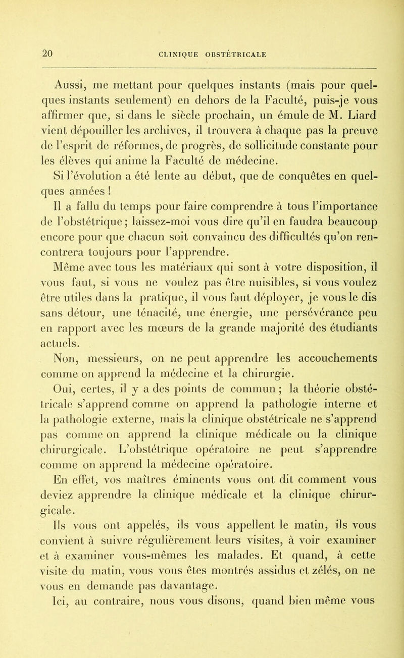 Aussi, me mettant pour quelques instants (mais pour quel- ques instants seulement) en dehors de la Faculté, puis-je vous affirmer que, si dans le siècle prochain, un émule de M. Liard vient dépouiller les archives, il trouvera à chaque pas la preuve de F esprit de réformes, de progrès, de sollicitude constante pour les élèves qui anime la Faculté de médecine. Si l’évolution a été lente au début, que de conquêtes en quel- ques années ! Il a fallu du temps pour faire comprendre à tous l’importance de l’obstétrique ; laissez-moi vous dire qu’il en faudra beaucoup encore pour que chacun soit convaincu des difficultés qu’on ren- contrera toujours pour l’apprendre. Même avec tous les matériaux qui sont à votre disposition, il vous faut, si vous ne voulez pas être nuisibles, si vous voulez être utiles dans la pratique, il vous faut déployer, je vous le dis sans détour, une ténacité, une énergie, une persévérance peu en rapport avec les mœurs de la grande majorité des étudiants actuels. Non, messieurs, on ne peut apprendre les accouchements comme on apprend la médecine et la chirurgie. Oui, certes, il y a des points de commun ; la théorie obsté- tricale s’apprend comme on apprend la pathologie interne et la pathologie externe, mais la clinique obstétricale ne s’apprend pas comme on apprend la clinique médicale ou la clinique chirurgicale. L’obstétrique opératoire ne peut s’apprendre comme on apprend la médecine opératoire. En effet, vos maîtres éminents vous ont dit comment vous deviez apprendre la clinique médicale et la clinique chirur- gicale. Ils vous ont appelés, ils vous appellent le matin, ils vous convient à suivre régulièrement leurs visites, à voir examiner et à examiner vous-mêmes les malades. Et quand, à cette visite du matin, vous vous êtes montrés assidus et zélés, on ne vous en demande pas davantage. Ici, au contraire, nous vous disons, quand bien même vous