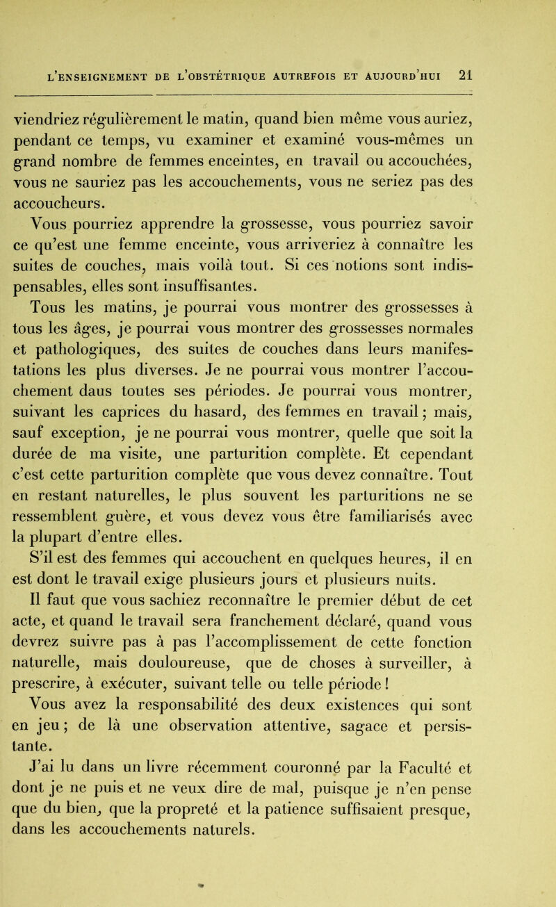 viendriez régulièrement le matin, quand bien même vous auriez, pendant ce temps, vu examiner et examiné vous-mêmes un grand nombre de femmes enceintes, en travail ou accouchées, vous ne sauriez pas les accouchements, vous ne seriez pas des accoucheurs. Vous pourriez apprendre la grossesse, vous pourriez savoir ce qu’est une femme enceinte, vous arriveriez à connaître les suites de couches, mais voilà tout. Si ces notions sont indis- pensables, elles sont insuffisantes. Tous les matins, je pourrai vous montrer des grossesses à tous les âges, je pourrai vous montrer des grossesses normales et pathologiques, des suites de couches dans leurs manifes- tations les plus diverses. Je ne pourrai vous montrer l’accou- chement daus toutes ses périodes. Je pourrai vous montrer, suivant les caprices du hasard, des femmes en travail ; mais, sauf exception, je ne pourrai vous montrer, quelle que soit la durée de ma visite, une parturition complète. Et cependant c’est cette parturition complète que vous devez connaître. Tout en restant naturelles, le plus souvent les parturitions ne se ressemblent guère, et vous devez vous être familiarisés avec la plupart d’entre elles. S’il est des femmes qui accouchent en quelques heures, il en est dont le travail exige plusieurs jours et plusieurs nuits. Il faut que vous sachiez reconnaître le premier début de cet acte, et quand le travail sera franchement déclaré, quand vous devrez suivre pas à pas l’accomplissement de cette fonction naturelle, mais douloureuse, que de choses à surveiller, à prescrire, à exécuter, suivant telle ou telle période ! Vous avez la responsabilité des deux existences qui sont en jeu; de là une observation attentive, sagace et persis- tante. J’ai lu dans un livre récemment couronné par la Faculté et dont je ne puis et ne veux dire de mal, puisque je n’en pense que du bien, que la propreté et la patience suffisaient presque, dans les accouchements naturels.