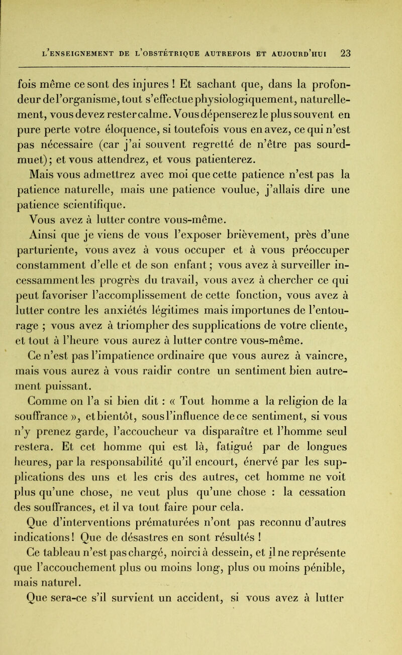 fois même ce sont des injures ! Et sachant que, dans la profon- deur de l’organisme, tout s’effectue physiologiquement, naturelle- ment, vous devez rester calme. Vous dépenserez le plus souvent en pure perte votre éloquence, si toutefois vous en avez, ce qui n’est pas nécessaire (car j’ai souvent regretté de n’être pas sourd- muet); et vous attendrez, et vous patienterez. Mais vous admettrez avec moi que cette patience n’est pas la patience naturelle, mais une patience voulue, j’allais dire une patience scientifique. Vous avez à lutter contre vous-même. Ainsi que je viens de vous l’exposer brièvement, près d’une parturiente, vous avez à vous occuper et à vous préoccuper constamment d’elle et de son enfant ; vous avez à surveiller in- cessamment les progrès du travail, vous avez à chercher ce qui peut favoriser l’accomplissement de cette fonction, vous avez à lutter contre les anxiétés légitimes mais importunes de l’entou- rage ; vous avez à triompher des supplications de votre cliente, et tout à l’heure vous aurez à lutter contre vous-même. Ce n’est pas l’impatience ordinaire que vous aurez à vaincre, mais vous aurez à vous raidir contre un sentiment bien autre- ment puissant. Comme on l’a si bien dit : « Tout homme a la religion de la souffrance», et bientôt, sous l’influence de ce sentiment, si vous n’y prenez garde, l’accoucheur va disparaître et l’homme seul restera. Et cet homme qui est là, fatigué par de longues heures, par la responsabilité qu’il encourt, énervé par les sup- plications des uns et les cris des autres, cet homme ne voit plus qu’une chose, ne veut plus qu’une chose : la cessation des souffrances, et il va tout faire pour cela. Que d’interventions prématurées n’ont pas reconnu d’autres indications ! Que de désastres en sont résultés ! Ce tableau n’est pas chargé, noirci à dessein, et il ne représente que l’accouchement plus ou moins long, plus ou moins pénible, mais naturel. Que sera-ce s’il survient un accident, si vous avez à lutter