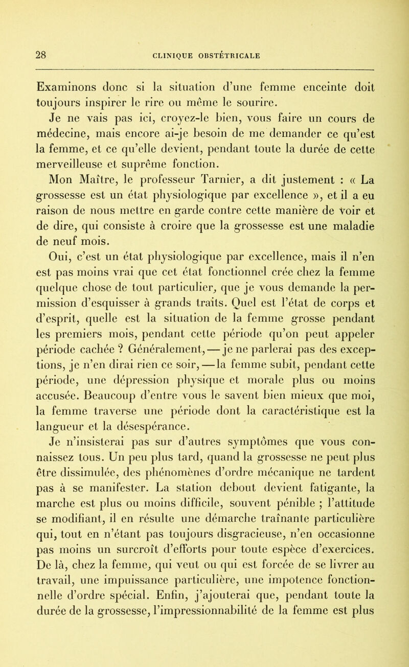 Examinons donc si la situation d’une femme enceinte doit toujours inspirer le rire ou même le sourire. Je ne vais pas ici, croyez-le bien, vous faire un cours de médecine, mais encore ai-je besoin de me demander ce qu’est la femme, et ce qu’elle devient, pendant toute la durée de cette merveilleuse et suprême fonction. Mon Maître, le professeur Tarnier, a dit justement : « La grossesse est un état physiologique par excellence », et il a eu raison de nous mettre en garde contre cette manière de Voir et de dire, qui consiste à croire que la grossesse est une maladie de neuf mois. Oui, c’est un état physiologique par excellence, mais il n’en est pas moins vrai que cet état fonctionnel crée chez la femme quelque chose de tout particulier, que je vous demande la per- mission d’esquisser à grands traits. Quel est l’état de corps et d’esprit, quelle est la situation de la femme grosse pendant les premiers mois, pendant cette période qu’on peut appeler période cachée ? Généralement, — je ne parlerai pas des excep- tions, je n’en dirai rien ce soir, — la femme subit, pendant cette période, une dépression physique et morale plus ou moins accusée. Beaucoup d’entre vous le savent bien mieux que moi, la femme traverse une période dont la caractéristique est la langueur et la désespérance. Je n’insisterai pas sur d’autres symptômes que vous con- naissez tous. Un peu plus tard, quand la grossesse ne peut plus être dissimulée, des phénomènes d’ordre mécanique ne tardent pas à se manifester. La station debout devient fatigante, la marche est plus ou moins difficile, souvent pénible ; l’attitude se modifiant, il en résulte une démarche traînante particulière qui, tout en n’étant pas toujours disgracieuse, n’en occasionne pas moins un surcroît d’efforts pour toute espèce d’exercices. De là, chez la femme, qui veut ou qui est forcée de se livrer au travail, une impuissance particulière, une impotence fonction- nelle d’ordre spécial. Enfin, j’ajouterai que, pendant toute la durée de la grossesse, l’impressionnabilité de la femme est plus