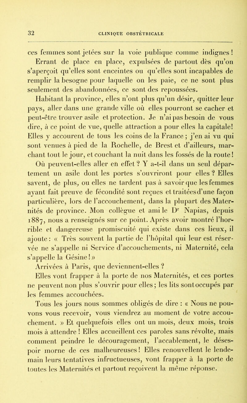 ces femmes sont jetées sur la voie publique comme indignes ! Errant de place en place, expulsées de partout dès qu’on s’aperçoit qu’elles sont enceintes ou qu’elles sont incapables de remplir la besogne pour laquelle on les paie, ce ne sont plus seulement des abandonnées, ce sont des repoussées. Habitant la province, elles n’ont plus qu’un désir, quitter leur pays, aller dans une grande ville où elles pourront se cacher et peut-être trouver asile et protection. Je n’ai pas besoin de vous dire, à ce point de vue, quelle attraction a pour elles la capitale! Elles y accourent de tous les coins de la France ; j’en ai vu qui sont venues à pied de la Rochelle, de Brest et d’ailleurs, mar- chant tout le jour, et couchant la nuit dans les fossés de la route ! Où peuvent-elles aller en effet ? Y a-t-il dans un seul dépar- tement un asile dont les portes s’ouvriront pour elles ? Elles savent, de plus, ou elles ne tardent pas à savoir que les femmes ayant fait preuve de fécondité sont reçues et traitées d’une façon particulière, lors de l’accouchement, dans la plupart des Mater- nités de province. Mon collègue et ami le Dr Napias, depuis 1887, nous a renseignés sur ce point. Après avoir montré l’hor* rible et dangereuse promiscuité qui existe dans ces lieux, il ajoute : « Très souvent la partie de l’hôpital qui leur est réser- vée ne s’appelle ni Service d’accouchements, ni Maternité, cela s’appelle la Gésine ! » Arrivées à Paris, que deviennent-elles ? Elles vont frapper à la porte de nos Maternités, et ces portes ne peuvent non plus s’ouvrir pour elles ; les lits sont occupés par les femmes accouchées. Tous les jours nous sommes obligés de dire : « Nous ne pou- vons vous recevoir, vous viendrez au moment de votre accou- chement. » Et quelquefois elles ont un mois, deux mois, trois mois à attendre ! Elles accueillent ces paroles sans révolte, mais comment peindre le découragement, l’accablement, le déses- poir morne de ces malheureuses ! Elles renouvellent le lende- main leurs tentatives infructueuses, vont frapper à la porte de toutes les Maternités et partout reçoivent la même réponse.