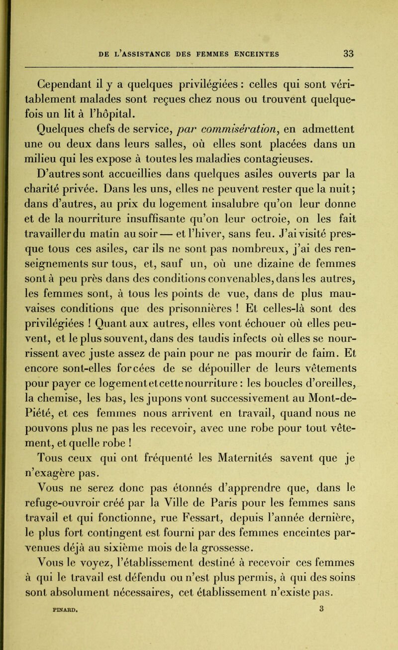 Cependant il y a quelques privilégiées : celles qui sont véri- tablement malades sont reçues chez nous ou trouvent quelque- fois un lit à l’hôpital. Quelques chefs de service, par commisération, en admettent une ou deux dans leurs salles, où elles sont placées dans un milieu qui les expose à toutes les maladies contagieuses. D’autres sont accueillies dans quelques asiles ouverts par la charité privée. Dans les uns, elles ne peuvent rester que la nuit ; dans d’autres, au prix du logement insalubre qu’on leur donne et de la nourriture insuffisante qu’on leur octroie, on les fait travailler du matin au soir— et l’hiver, sans feu. J’ai visité pres- que tous ces asiles, car ils ne sont pas nombreux, j’ai des ren- seignements sur tous, et, sauf un, où une dizaine de femmes sont à peu près dans des conditions convenables, dans les autres, les femmes sont, à tous les points de vue, dans de plus mau- vaises conditions que des prisonnières ! Et celles-là sont des privilégiées ! Quant aux autres, elles vont échouer où elles peu- vent, et le plus souvent, dans des taudis infects où elles se nour- rissent avec juste assez de pain pour ne pas mourir de faim. Et encore sont-elles forcées de se dépouiller de leurs vêtements pour payer ce logement et cette nourriture : les boucles d’oreilles, la chemise, les bas, les jupons vont successivement au Mont-de- Piété, et ces femmes nous arrivent en travail, quand nous ne pouvons plus ne pas les recevoir, avec une robe pour tout vête- ment, et quelle robe ! Tous ceux qui ont fréquenté les Maternités savent que je n’exagère pas. Vous ne serez donc pas étonnés d’apprendre que, dans le refuge-ouvroir créé par la Ville de Paris pour les femmes sans travail et qui fonctionne, rue Fessart, depuis l’année dernière, le plus fort contingent est fourni par des femmes enceintes par- venues déjà au sixième mois delà grossesse. Vous le voyez, l’établissement destiné à recevoir ces femmes à qui le travail est défendu ou n’est plus permis, à qui des soins sont absolument nécessaires, cet établissement n’existe pas. PINARD. 3