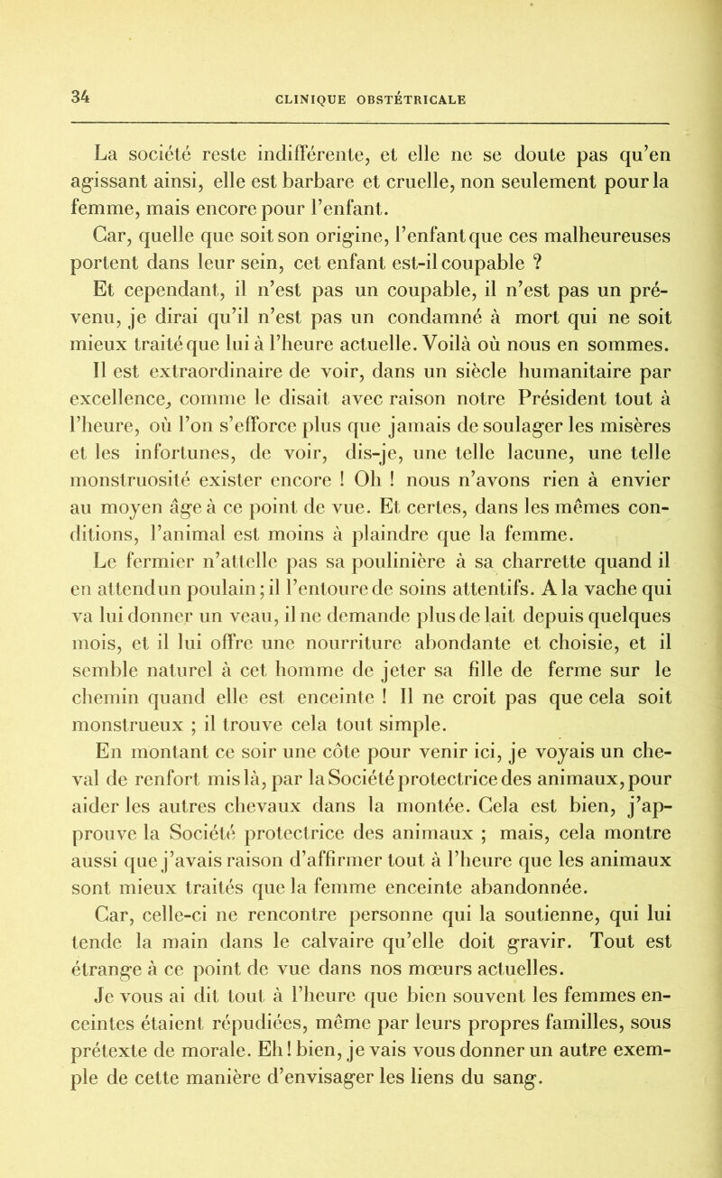 La société reste indifférente, et elle ne se doute pas qu’en agissant ainsi, elle est barbare et cruelle, non seulement pour la femme, mais encore pour l’enfant. Car, quelle que soit son origine, l’enfant que ces malheureuses portent dans leur sein, cet enfant est-il coupable ? Et cependant, il n’est pas un coupable, il n’est pas un pré- venu, je dirai qu’il n’est pas un condamné à mort qui ne soit mieux traité que lui à l’heure actuelle. Voilà où nous en sommes. Il est extraordinaire de voir, dans un siècle humanitaire par excellence, comme le disait avec raison notre Président tout à l’heure, où l’on s’efforce plus que jamais de soulager les misères et les infortunes, de voir, dis-je, une telle lacune, une telle monstruosité exister encore ! Oh ! nous n’avons rien à envier au moyen âge à ce point de vue. Et certes, dans les mêmes con- ditions, l’animal est moins à plaindre que la femme. Le fermier n’attelle pas sa poulinière à sa charrette quand il en attendun poulain; il l’entoure de soins attentifs. A la vache qui va lui donner un veau, il ne demande plus de lait depuis quelques mois, et il lui offre une nourriture abondante et choisie, et il semble naturel à cet homme de jeter sa fille de ferme sur le chemin quand elle est enceinte ! Il ne croit pas que cela soit monstrueux ; il trouve cela tout simple. En montant ce soir une côte pour venir ici, je voyais un che- val de renfort mis là, par la Société protectrice des animaux, pour aider les autres chevaux dans la montée. Gela est bien, j’ap- prouve la Société protectrice des animaux ; mais, cela montre aussi que j’avais raison d’affirmer tout à l’heure que les animaux sont mieux traités que la femme enceinte abandonnée. Car, celle-ci ne rencontre personne qui la soutienne, qui lui tende la main dans le calvaire qu’elle doit gravir. Tout est étrange à ce point de vue dans nos mœurs actuelles. Je vous ai dit tout à l’heure que bien souvent les femmes en- ceintes étaient répudiées, même par leurs propres familles, sous prétexte de morale. Eh ! bien, je vais vous donner un autre exem- ple de cette manière d’envisager les liens du sang.