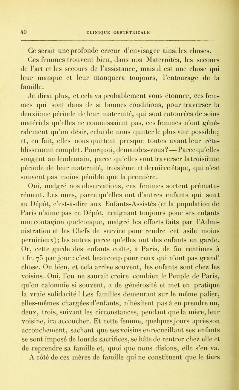 Ce serait une profonde erreur d’envisager ainsi les choses. Ces femmes trouvent bien, dans nos Maternités, les secours de l’art et les secours de l’assistance, mais il est une chose qui leur manque et leur manquera toujours, l’entourage de la famille. Je dirai plus, et cela va probablement vous étonner, ces fem- mes qui sont dans de si bonnes conditions, pour traverser la deuxième période de leur maternité, qui sont entourées de soins matériels qu’elles ne connaissaient pas, ces femmes n’ont géné- ralement qu’un désir, celui de nous quitter le plus vite possible; et, en fait, elles nous quittent presque toutes avant leur réta- blissement complet. Pourquoi, demandez-vous? — Parce qu’elles songent au lendemain, parce qu’elles vont traverser la troisième période de leur maternité, troisième et dernière étape, qui n’est souvent pas moins pénible que la première. Oui, malgré nos observations, ces femmes sortent prématu- rément. Les unes, parce qu’elles ont d’autres enfants qui sont au Dépôt, c’est-à-dire aux Enfants-Assistés (et la population de Paris n’aime pas ce Dépôt, craignant toujours pour ses enlants une contagion quelconque, malgré les efforts faits par l’Admi- nistration et les Chefs de service pour rendre cet asile moins pernicieux); les autres parce qu’elles ont des enfants en garde. Or, cette garde des enfants coûte, à Paris, de 5o centimes à i fr. 75 par jour : c’est beaucoup pour ceux qui n’ont pas grand’ chose. Ou bien, et cela arrive souvent, les enfants sont chez les voisins. Oui, l’on ne saurait croire combien le Peuple de Paris, qu’on calomnie si souvent, a de générosité et met en pratique la vraie solidarité ! Les familles demeurant sur le même palier, elles-mêmes chargées d’enfants, n’hésitent pas à en prendre un, deux, trois, suivant les circonstances, pendant que la mère, leur voisine, ira accoucher. Et cette femme, quelquesjours aprèsson accouchement, sachant que ses voisins enrecueillant ses enfants se sont imposé de lourds sacrifices, se hâte de rentrer chez elle et de reprendre sa famille et, quoi que nous disions, elle s’en va. A côté de ces mères de famille qui ne constituent que le tiers