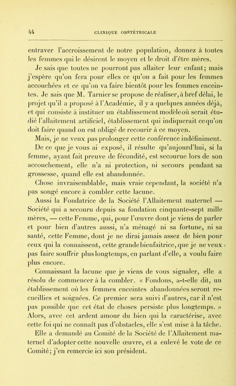 entraver l’accroissement de notre population, donnez à toutes les femmes qui le désirent le moyen et le droit d’être mères. Je sais que toutes ne pourront pas allaiter leur enfant; mais j’espère qu’on fera pour elles ce qu’on a fait pour les femmes accouchées et ce qu’on va faire bientôt pour les femmes encein- tes. Je sais que M. Tarnierse propose de réaliser, à bref délai, le projet qu’il a proposé à l’Académie, il y a quelques années déjà, et qui consiste à instituer un établissement modèle où serait étu- dié l’allaitement artificiel, établissement qui indiquerait ce qu’on doit faire quand on est obligé de recourir à ce moyen. Mais, je ne veux pas prolonger cette conférence indéfiniment. De ce que je vous ai exposé, il résulte qu’aujourd’hui, si la femme, ayant fait preuve de fécondité, est secourue lors de son accouchement, elle n’a ni protection, ni secours pendant sa grossesse, quand elle est abandonnée. Chose invraisemblable, mais vraie cependant, la société n’a pas songé encore à combler cette lacune. Aussi la Fondatrice de la Société l’Allaitement maternel — Société qui a secouru depuis sa fondation cinquante-sept mille mères, — cette Femme, qui, pour l’œuvre dont je viens de parler et pour bien d’autres aussi, n’a ménagé ni sa fortune, ni sa santé, cette Femme, dont je ne dirai jamais assez de bien pour ceux qui la connaissent, cette grande bienfaitrice, que je neveux pas faire souffrir plus longtemps, en parlant d’elle, a voulu faire plus encore. Connaissant la lacune que je viens de vous signaler, elle a résolu de commencer à la combler. « Fondons, a-t-elle dit, un établissement où les femmes enceintes abandonnées seront re- cueillies et soignées. Ce premier sera suivi d’autres, car il n’est pas possible que cet état de choses persiste plus longtemps. » Alors, avec cet ardent amour du bien qui la caractérise, avec cette foi qui ne connaît pas d’obstacles, elle s’est mise à la tâche. Elle a demandé au Comité de la Société de l’Allaitement ma- ternel d’adopter cette nouvelle œuvre, et a enlevé le vote de ce Comité; j’en remercie ici son président.