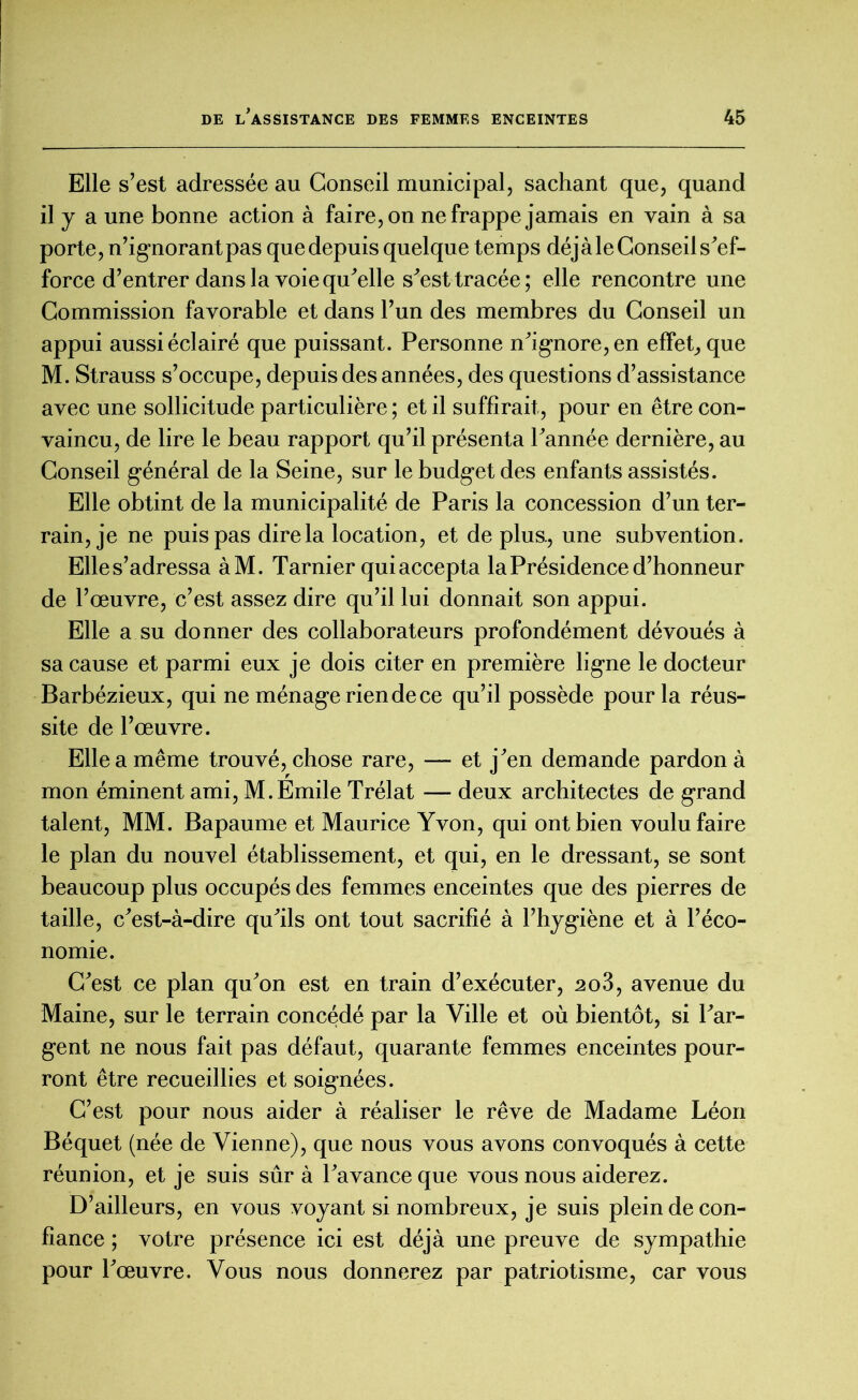 Elle s’est adressée au Conseil municipal, sachant que, quand il y a une bonne action à faire, on ne frappe jamais en vain à sa porte, n’ignorant pas que depuis quelque temps déjà le Conseil s'ef- force d’entrer dans la voie quelle s'est tracée; elle rencontre une Commission favorable et dans l’un des membres du Conseil un appui aussi éclairé que puissant. Personne n'ignore, en effet, que M. Strauss s’occupe, depuis des années, des questions d’assistance avec une sollicitude particulière ; et il suffirait, pour en être con- vaincu, de lire le beau rapport qu’il présenta l'année dernière, au Conseil général de la Seine, sur le budget des enfants assistés. Elle obtint de la municipalité de Paris la concession d’un ter- rain, je ne puis pas dire la location, et de plus., une subvention. Elles’adressa àM. Tarnier qui accepta la Présidence d’honneur de l’œuvre, c’est assez dire qu’il lui donnait son appui. Elle a su donner des collaborateurs profondément dévoués à sa cause et parmi eux je dois citer en première ligne le docteur Barbézieux, qui ne ménage rien de ce qu’il possède pour la réus- site de l’œuvre. Elle a même trouvé, chose rare, — et j'en demande pardon à mon éminent ami, M.Emile Trélat — deux architectes de grand talent, MM. Bapaume et Maurice Yvon, qui ont bien voulu faire le plan du nouvel établissement, et qui, en le dressant, se sont beaucoup plus occupés des femmes enceintes que des pierres de taille, c'est-à-dire qu'ils ont tout sacrifié à l’hygiène et à l’éco- nomie. C'est ce plan qu'on est en train d’exécuter, 2o3, avenue du Maine, sur le terrain concédé par la Ville et où bientôt, si l'ar- gent ne nous fait pas défaut, quarante femmes enceintes pour- ront être recueillies et soignées. C’est pour nous aider à réaliser le rêve de Madame Léon Béquet (née de Vienne), que nous vous avons convoqués à cette réunion, et je suis sûr à l'avance que vous nous aiderez. D’ailleurs, en vous voyant si nombreux, je suis plein de con- fiance ; votre présence ici est déjà une preuve de sympathie pour l'œuvre. Vous nous donnerez par patriotisme, car vous