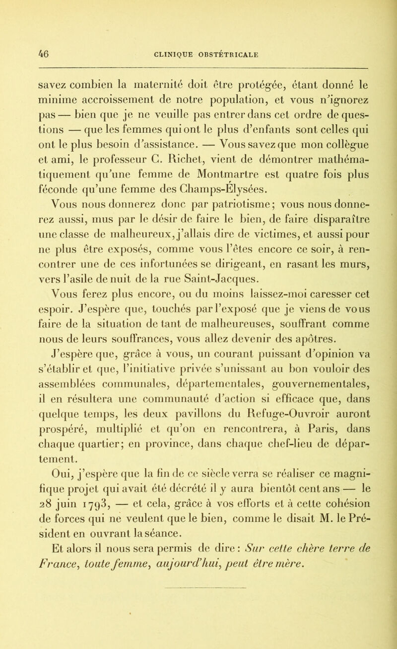 savez combien la maternité doit être protégée, étant donné le minime accroissement de notre population, et vous n'ignorez pas— bien que je ne veuille pas entrer dans cet ordre de ques- tions — que les femmes qui ont le plus d’enfants sont celles qui ont le plus besoin d'assistance. — Vous savez que mon collègue et ami, le professeur G. Richet, vient de démontrer mathéma- tiquement qu'une femme de Montmartre est quatre fois plus féconde qu’une femme des Champs-Elysées. Vous nous donnerez donc par patriotisme ; vous nous donne- rez aussi, mus par le désir de faire le bien, de faire disparaître une classe de malheureux, j’allais dire de victimes, et aussi pour ne plus être exposés, comme vous l’êtes encore ce soir, à ren- contrer une de ces infortunées se dirigeant, en rasant les murs, vers l’asile de nuit de la rue Saint-Jacques. Vous ferez plus encore, ou du moins laissez-moi caresser cet espoir. J’espère que, touchés par l’exposé que je viens de vous faire de la situation de tant de malheureuses, souffrant comme nous de leurs souffrances, vous allez devenir des apôtres. J’espère que, grâce à vous, un courant puissant d'opinion va s’établir et que, l’initiative privée s’unissant au bon vouloir des assemblées communales, départementales, gouvernementales, il en résultera une communauté d'action si efficace que, dans quelque temps, les deux pavillons du Refuge-Ouvroir auront prospéré, multiplié et qu’on en rencontrera, à Paris, dans chaque quartier; en province, dans chaque chef-lieu de dépar- tement. Oui, j’espère que la fin de ce siècle verra se réaliser ce magni- fique projet qui avait été décrété il y aura bientôt cent ans — le 28 juin 1793, — et cela, grâce à vos efforts et à cette cohésion de forces qui ne veulent que le bien, comme le disait M. le Pré- sident en ouvrant la séance. Et alors il nous sera permis de dire : Sur cette chère terre de France, toute femme, aujourd’hui, peut être mère.