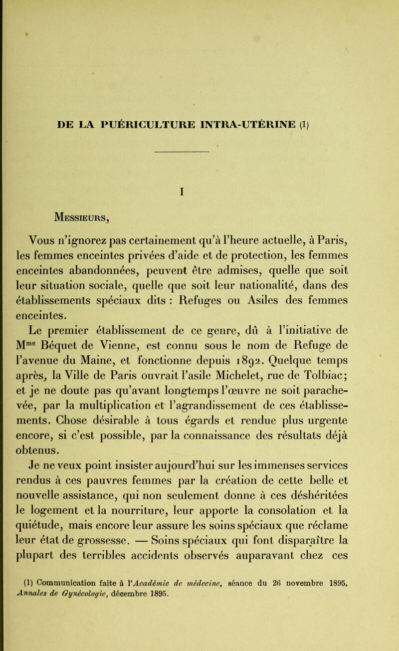 DE LA PUÉRICULTURE INTRA-UTÉRINE (1) I Messieurs, Vous n’ignorez pas certainement qu’à l’heure actuelle, à Paris, les femmes enceintes privées d’aide et de protection, les femmes enceintes abandonnées, peuvent être admises, quelle que soit leur situation sociale, quelle que soit leur nationalité, dans des établissements spéciaux dits : Refuges ou Asiles des femmes enceintes. Le premier établissement de ce genre, du à l’initiative de Mme Béquet de Vienne, est connu sous le nom de Refuge de l’avenue du Maine, et fonctionne depuis 1892. Quelque temps après, la Ville de Paris ouvrait l’asile Michelet, rue de Tolbiac; et je ne doute pas qu’avant longtemps l’œuvre ne soit parache- vée, par la multiplication et l’agrandissement de ces établisse- ments. Chose désirable à tous égards et rendue plus urgente encore, si c’est possible, par la connaissance des résultats déjà obtenus. Je neveux point insister aujourd’hui sur les immenses services rendus à ces pauvres femmes par la création de cette belle et nouvelle assistance, qui non seulement donne à ces déshéritées le logement et la nourriture, leur apporte la consolation et la quiétude, mais encore leur assure les soins spéciaux que réclame leur état de grossesse. — Soins spéciaux qui font disparaître la plupart des terribles accidents observés auparavant chez ces (1) Communication faite à VAcadémie de médecine, séance du 26 novembre 1895. Annales de Gynécologie, décembre 1895.