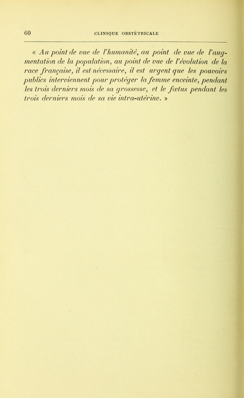 (( Au point de vue de F humanité, au point de vue de l’aug- mentation de la population, au point de vue de l’évolution de la race française, il est nécessaire, il est urgent que les pouvoirs publics interviennent pour protéger la femme enceinte, pendant les trois derniers mois de sa grossesse, et le fœtus pendant les trois derniers mois de sa vie intra-utérine. »