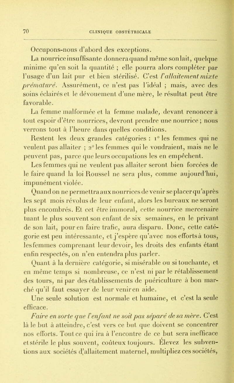 Occupons-nous d’abord des exceptions. La nourrice insuffisante donnera quand même son lait, quelque minime qu’en soit la quantité ; elle pourra alors compléter par l’usage d’un lait pur et bien stérilisé. C’est Vallaitement mixte prématuré. Assurément, ce n’est pas l’idéal ; mais, avec des soins éclairés et le dévouement d’une mère, le résultat peut être favorable. La femme mal formée et la femme malade, devant renoncer à tout espoir d’être nourrices, devront prendre une nourrice ; nous verrons tout à l’heure dans quelles conditions. Restent les deux grandes catégories : i° les femmes qui ne veulent pas allaiter ; 2°les femmes qui le voudraient, mais ne le peuvent pas, parce que leurs occupations les en empêchent. Les femmes qui ne veulent pas allaiter seront bien forcées de le faire quand la loi Roussel ne sera plus, comme aujourd’hui, impunément violée. Quand on ne permettra aux nourrices de venir se placer qu’après les sept mois révolus de leur enfant, alors les bureaux ne seront plus encombrés. Et cet être immoral, cette nourrice mercenaire tuant le plus souvent son enfant de six semaines, en le privant de son lait, pour en faire trafic, aura disparu. Donc, cette caté- gorie est peu intéressante, et j’espère qu’avec nos efforts à tous, les femmes comprenant leur devoir, les droits des enfants étant enfin respectés, on n’en entendra plus parler. Quant à la dernière catégorie, si misérable ou si touchante, et en même temps si nombreuse, ce n’est ni par le rétablissement des tours, ni par des établissements de puériculture à bon mar- ché qu’il faut essayer de leur venir en aide. Une seule solution est normale et humaine, et c’est la seule efficace. Faire en sorte que F enfant ne soit pas séparé de sa mère. C’est là le but à atteindre, c’est vers ce but que doivent se concentrer nos efforts. Tout ce qui ira à l’encontre de ce but sera inefficace et stérile le plus souvent , coûteux toujours. Elevez les subven- tions aux sociétés d’allaitement maternel, multipliez ces sociétés,