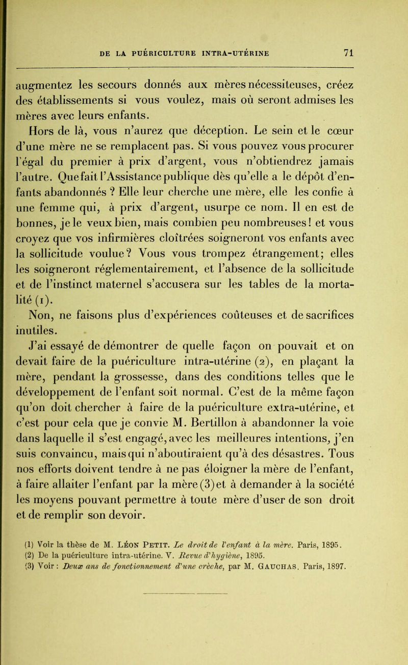 augmentez les secours donnés aux mères nécessiteuses, créez des établissements si vous voulez, mais où seront admises les mères avec leurs enfants. Hors de là, vous n’aurez que déception. Le sein et le cœur d’une mère ne se remplacent pas. Si vous pouvez vous procurer l'égal du premier à prix d’argent, vous n’obtiendrez jamais l’autre. Que fait l’Assistance publique dès qu’elle a le dépôt d’en- fants abandonnés ? Elle leur cherche une mère, elle les confie à une femme qui, à prix d’argent, usurpe ce nom. Il en est de bonnes, je le veux bien, mais combien peu nombreuses! et vous croyez que vos infirmières cloîtrées soigneront vos enfants avec la sollicitude voulue? Vous vous trompez étrangement; elles les soigneront réglementairement, et l’absence de la sollicitude et de l’instinct maternel s’accusera sur les tables de la morta- lité (i). Non, ne faisons plus d’expériences coûteuses et de sacrifices inutiles. J’ai essayé de démontrer de quelle façon on pouvait et on devait faire de la puériculture intra-utérine (2), en plaçant la mère, pendant la grossesse, dans des conditions telles que le développement de l’enfant soit normal. C’est de la même façon qu’on doit chercher à faire de la puériculture extra-utérine, et c’est pour cela que je convie M. Bertillon à abandonner la voie dans laquelle il s’est engagé,avec les meilleures intentions, j’en suis convaincu, mais qui n’aboutiraient qu’à des désastres. Tous nos efforts doivent tendre à ne pas éloigner la mère de l’enfant, à faire allaiter l’enfant par la mère (3) et à demander à la société les moyens pouvant permettre à toute mère d’user de son droit et de remplir son devoir. (1) Voir la thèse de M. Léon Petit. Le droit de Venfant à la mère. Paris, 1895. (2) De la puériculture intra-utérine. V. Revue d'hygiène, 1895. (3) Voir : Deux ans de fonctionnement d'une crèche, par M. Gauchas. Paris, 1897.