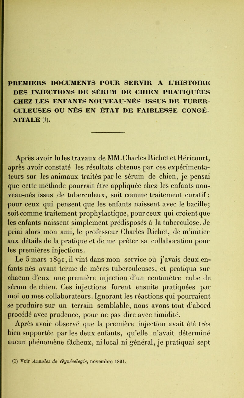 PREMIERS DOCUMENTS POUR SERVIR A L’HISTOIRE DES INJECTIONS DE SÉRUM DE CHIEN PRATIQUÉES CHEZ LES ENFANTS NOUVEAU-NÉS ISSUS DE TUBER- CULEUSES OU NÉS EN ÉTAT DE FAIBLESSE CONGÉ- NITALE (1). Après avoir Iules travaux de MM.Charles Richet et Héricourt, après avoir constaté les résultats obtenus par ces expérimenta- teurs sur les animaux traités par le sérum de chien, je pensai que cette méthode pourrait être appliquée chez les enfants nou- veau-nés issus de tuberculeux, soit comme traitement curatif : pour ceux qui pensent que les enfants naissent avec le bacille; soit comme traitement prophylactique, pour ceux qui croient que les enfants naissent simplement prédisposés à la tuberculose. Je priai alors mon ami, le professeur Charles Richet, de m’initier aux détails de la pratique et de me prêter sa collaboration pour les premières injections. Le 5 mars 1891, il vint dans mon service où j’avais deux en- fants nés avant terme de mères tuberculeuses, et pratiqua sur chacun d’eux une première injection d’un centimètre cube de sérum de chien. Ces injections furent ensuite pratiquées par moi ou mes collaborateurs. Ignorant les réactions qui pourraient se produire sur un terrain semblable, nous avons tout d’abord procédé avec prudence, pour ne pas dire avec timidité. Après avoir observé que la première injection avait été très bien supportée par les deux enfants, qu’elle n’avait déterminé aucun phénomène fâcheux, ni local ni général, je pratiquai sept (1) Voir Annales de Gynécologie, novembre 1891.