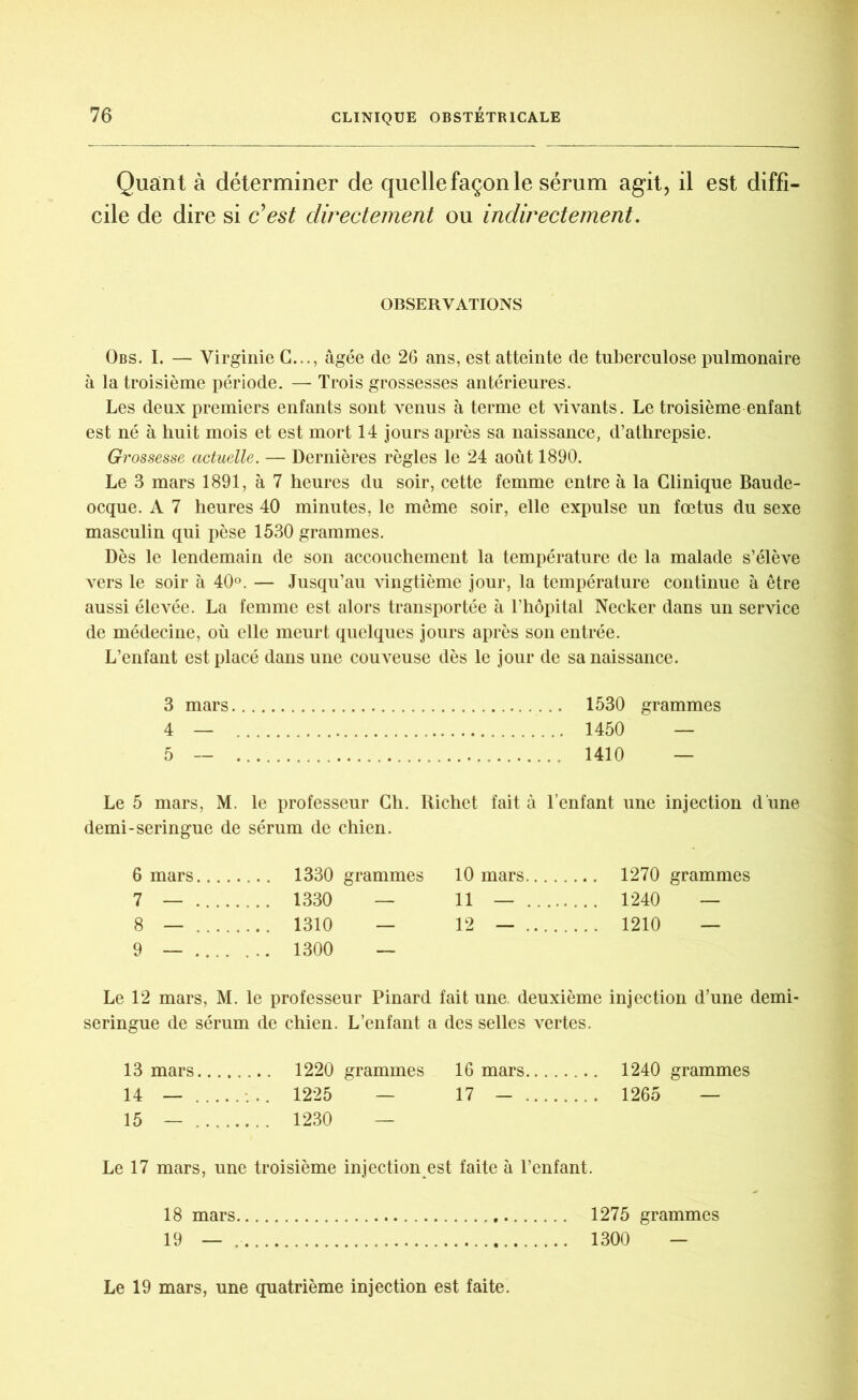 Quant à déterminer de quelle façon le sérum agit, il est diffi- cile de dire si c’est dwecte?nent ou inclwectement. OBSERVATIONS Obs. I. — Virginie G..., âgée de 26 ans, est atteinte de tuberculose pulmonaire à la troisième période. — Trois grossesses antérieures. Les deux premiers enfants sont venus à terme et vivants. Le troisième enfant est né à huit mois et est mort 14 jours après sa naissance, d’athrepsie. Grossesse actuelle. — Dernières règles le 24 août 1890. Le 3 mars 1891, à 7 heures du soir, cette femme entre à la Clinique Baude- ocque. A 7 heures 40 minutes, le même soir, elle expulse un fœtus du sexe masculin qui pèse 1530 grammes. Dès le lendemain de son accouchement la température de la malade s’élève vers le soir à 40°. — Jusqu’au vingtième jour, la température continue à être aussi élevée. La femme est alors transportée à l’hôpital Necker dans un service de médecine, où elle meurt quelques jours après son entrée. L’enfant est placé dans une couveuse dès le jour de sa naissance. 3 mars 1530 grammes 4 — 1450 — 5 — 1410 — Le 5 mars, M. le professeur Ch. Richet fait à l’enfant une injection d'une demi-seringue de sérum de chien. 6 mars.... 10 mars 7 — . . . . .... 1330 — 11 — . .. 1240 — 8 — . . . . .... 1310 — 12 — . ... 1210 — 9 — .... . .. 1300 — Le 12 mars, M. le professeur Pinard fait une. deuxième injection d’une demi- seringue de sérum de chien. L’enfant a des selles vertes. 13 mars 1220 grammes 16 mars 1240 grammes 14 — 1225 — 17 - 1265 — 15 — 1230 — Le 17 mars, une troisième injection est faite à l’enfant. 18 mars 1275 grammes 19 — 1300 - Le 19 mars, une quatrième injection est faite.