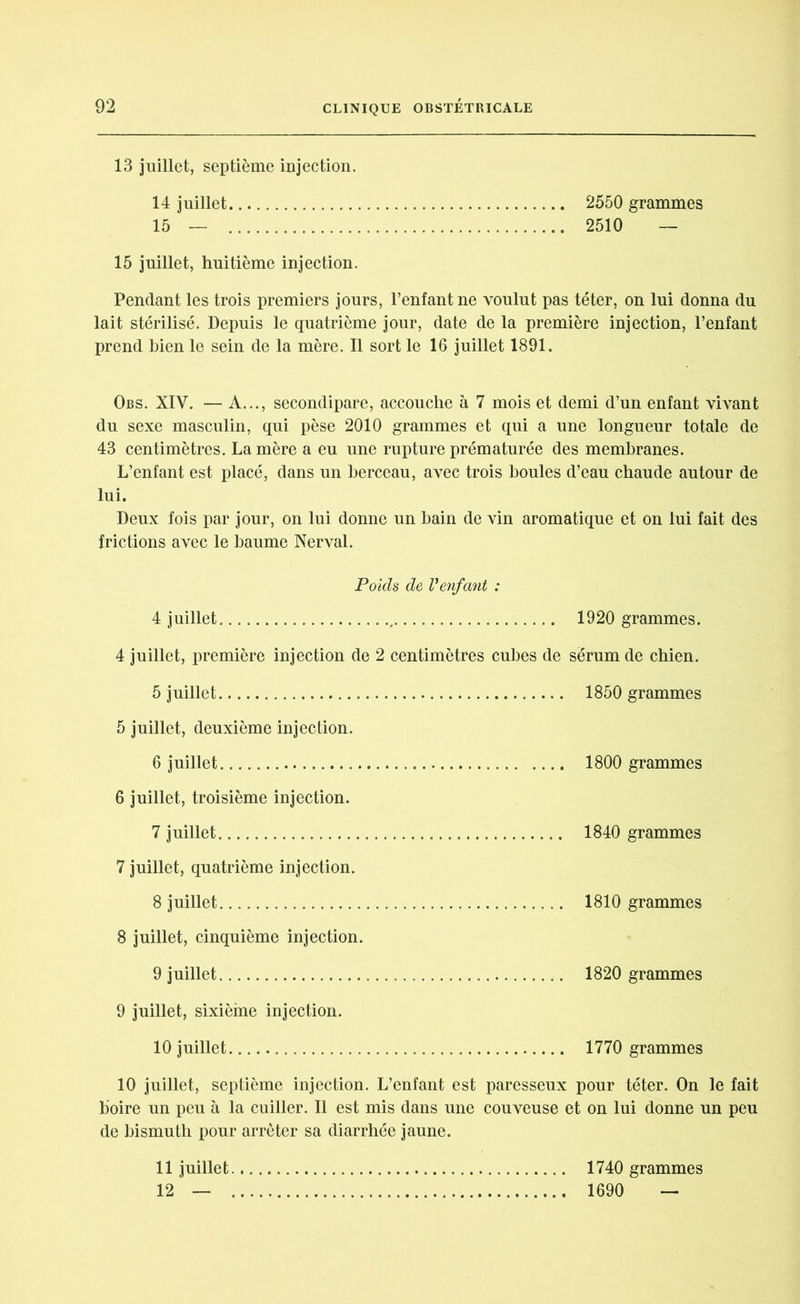 13 juillet, septième injection. 14 juillet 2550 grammes 15 — 2510 — 15 juillet, huitième injection. Pendant les trois premiers jours, l’enfant ne voulut pas téter, on lui donna du lait stérilisé. Depuis le quatrième jour, date de la première injection, l’enfant prend bien le sein de la mère. Il sort le 16 juillet 1891. Obs. XIY. — A..., secondipare, accouche à 7 mois et demi d’un enfant vivant du sexe masculin, qui pèse 2010 grammes et qui a une longueur totale de 43 centimètres. La mère a eu une rupture prématurée des membranes. L’enfant est placé, dans un berceau, avec trois boules d’eau chaude autour de lui. Deux fois par jour, on lui donne un bain de vin aromatique et on lui fait des frictions avec le baume Nerval. Poids de V enfant : 4 juillet 1920 grammes. 4 juillet, première injection de 2 centimètres cubes de sérum de chien. 5 juillet 1850 grammes 5 juillet, deuxième injection. 6 juillet 1800 grammes 6 juillet, troisième injection. 7 juillet 1840 grammes 7 juillet, quatrième injection. 8 juillet 1810 grammes 8 juillet, cinquième injection. 9 juillet 1820 grammes 9 juillet, sixième injection. 10 juillet 1770 grammes 10 juillet, septième injection. L’enfant est paresseux pour téter. On le fait boire un peu à la cuiller. Il est mis dans une couveuse et on lui donne un peu de bismuth pour arrêter sa diarrhée jaune. 11 juillet 12 — 1740 grammes 1690 —