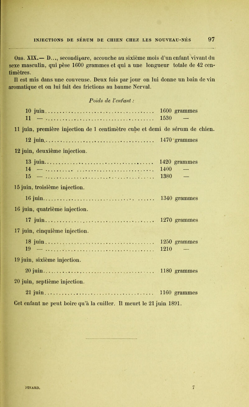 Obs. XIX.— D..., secondi^are, accouche au sixième mois d’un enfant vivant du sexe masculin, qui pèse 1600 grammes et qui a une longueur totale de 42 cen- timètres. Il est mis dans une couveuse. Deux fois par jour on lui donne un bain devin aromatique et on lui fait des frictions au baume Nerval. Poids de l’enfant : 10 juin 1600 grammes 11 — 1530 — 11 juin, première injection de 1 centimètre cube et demi de sérum de chien. 12 juin.. 1470 grammes 12 juin, deuxième injection. 13 juin 1420 grammes 14 — 1400 — 15 — 1380 — 15 juin, troisième injection. 16 juin 1340 grammes 16 juin, quatrième injection. 17 juin 1270 grammes 17 juin, cinquième injection. 18 juin 1250 grammes 19 — 1210 — 19 juin, sixième injection. 20 juin. 1180 grammes 20 juin, septième injection. 21 juin 1160 grammes Cet enfant ne peut boire qu’à la cuiller. Il meurt le 21 juin 1891. 3’INAHD. 7