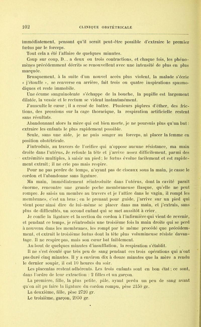 immédiatement, pensant qu’il serait peut-être possible d’extraire le premier foetus par le forceps. Tout cela a été l’affaire de quelques minutes. Coup sur coup, D... a deux ou trois contractions, et chaque fois, les phéno- mènes précédemment décrits se renouvellent avec une intensité de plus en plus marquée. Brusquement, à la suite d’un nouvel accès plus violent, la malade s’écrie « j’étouffe », se renverse en arrière, fait trois ou quatre inspirations spasmo- diques et reste immobile. Une écume sanguinolente s’échappe de la bouche, la pupille est largement dilatée, la vessie et le rectum se vident instantanément. J’ausculte le cœur ; il a cessé de battre. Plusieurs piqûres d’éther, des fric- tions, des pressions sur la cage thoracique, la respiration artificielle restent sans résultats. Abandonnant alors la mère qui est bien morte, je ne poursuis plus qu’un but : extraire les enfants le plus rapidement possible. Seule, sans une aide, je ne puis songer au forceps, ni placer la femme en position obstétricale. J’introduis, au travers de l’orifice qui n’oppose aucune résistance, ma main droite dans l’utérus. Je refoule la tête et j’arrive assez difficilement, parmi des extrémités multiples, à saisir un pied ; le fœtus évolue facilement et est rapide- ment extrait; il ne crie pas mais respire. Pour ne pas perdre de temps, n’ayant pas de ciseaux sous la main, je casse le cordon et l’abandonne sans ligature. Ma main, immédiatement réintroduite dans l’utérus, dont la cavité paraît énorme, rencontre une grande poche membraneuse flasque, qu’elle ne peut rompre. Je saisis un membre au travers et je l’attire dans le vagin, il rompt les membranes, c’est un bras ; en le prenant pour guide, j’arrive sur un pied qui vient pour ainsi dire de lui-même se placer dans ma main, et j’extrais, sans plus de difficultés, un second enfant qui se met aussitôt à crier. Je confie la ligature et la section du cordon à l’infirmière qui vient de revenir, et pendant ce temps, je réintroduis une troisième fois la main droite qui se perd à nouveau dans les membranes, les rompt par le même procédé que précédem- ment, et extrait le troisième fœtus dont la tête plus volumineuse résiste davan- tage. Il ne respire pas, mais son cœur bat faiblement. Au bout de quelques minutes d’insufflation, la respiration s’établit. Il ne s’est écoulé que très peu de sang pendant ces trois opérations qui n’ont pas duré cinq minutes. Il y a environ dix à douze minutes que la mère a rendu le dernier soupir, il est 10 heures du soir. Les placentas restent adhérents. Les trois enfants sont en bon état ; ce sont, dans l’ordre de leur extraction : 2 filles et un garçon. La première, fille, la plus petite, pâle, ayant perdu un peu de sang avant qu’on ait pu faire la ligature du cordon rompu, pèse 2150 gr. La deuxième, fille, pèse 2720 gr. Le troisième, garçon, 2950 gr.