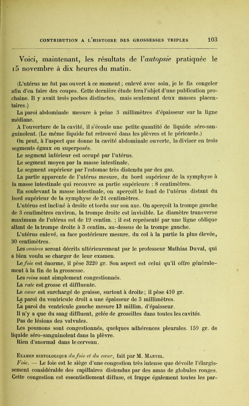 Voici, maintenant, les résultats de Yautopsie pratiquée le i5 novembre à dix heures du matin. (L’utérus ne fut pas ouvert à ce moment ; enlevé avec soin, je le fis congeler afin d’en faire des coupes. Cette dernière étude fera l’objet d’une publication pro- chaine. Il y avait trois poches distinctes, mais seulement deux masses placen- taires.) La paroi abdominale mesure à peine 3 millimètres d’épaisseur sur la ligne médiane. A l’ouverture de la cavité, il s’écoule une petite quantité de liquide séro-san- guinolent. (Le même liquide fut retrouvé dans les plèvres et le péricarde.) On peut, à l’aspect que donne la cavité abdominale ouverte, la diviser en trois segments égaux ou superposés. Le segment inférieur est occupé par l’utérus. Le segment moyen par la masse intestinale. Le segment supérieur par l’estomac très distendu par des gaz. La partie apparente de l’utérus mesure, du bord supérieur de la symphyse à la masse intestinale qui recouvre sa partie supérieure : 8 centimètres. En soulevant la masse intestinale, on aperçoit le fond de l’utérus distant du bord supérieur de la symphyse de 24 centimètres. L’utérus est incliné à droite et tordu sur son axe. On aperçoit la trompe gjauche de 3 centimètres environ, la trompe droite est invisible. Le diamètre transverse maximum de l’utérus est de 19 centim. ; il est représenté par une ligne oblique allant de la trompe droite à 3 centim. au-dessus de la trompe gauche. L’utérus enlevé, sa face postérieure mesure, du col à la partie la plus élevée, 30 centimètres. Les ovaires seront décrits ultérieurement par le professeur Mathias Duval, qui a bien voulu se charger de leur examen. Le foie est énorme, il pèse 3220 gr. Son aspect est celui qu’il offre générale- ment à la fin de la grossesse. Les reins sont simplement congestionnés. La rate est grosse et diffluente. Le cœur est surchargé de graisse, surtout à droite ; il pèse 410 gr. La paroi du ventricule droit a une épaisseur de 3 millimètres. La paroi du ventricule gauche mesure 13 millim. d’épaisseur. Il n’y a que du sang diffluent, gelée de groseilles dans toutes les cavités. Pas de lésions des valvules. Les poumons sont congestionnés, quelques adhérences pleurales. 150 gr. de liquide séro-sanguinolent dans la plèvre. Rien d’anormal dans le cerveau. Examen histologique du foie et du cœur, fait par M. Mantel. Foie. — Le foie est le siège d’une congestion très intense que dévoile l’élargis- sement considérable des capillaires distendus par des amas de globules rouges. Cette congestion est essentiellement diffuse, et frappe également toutes les par-