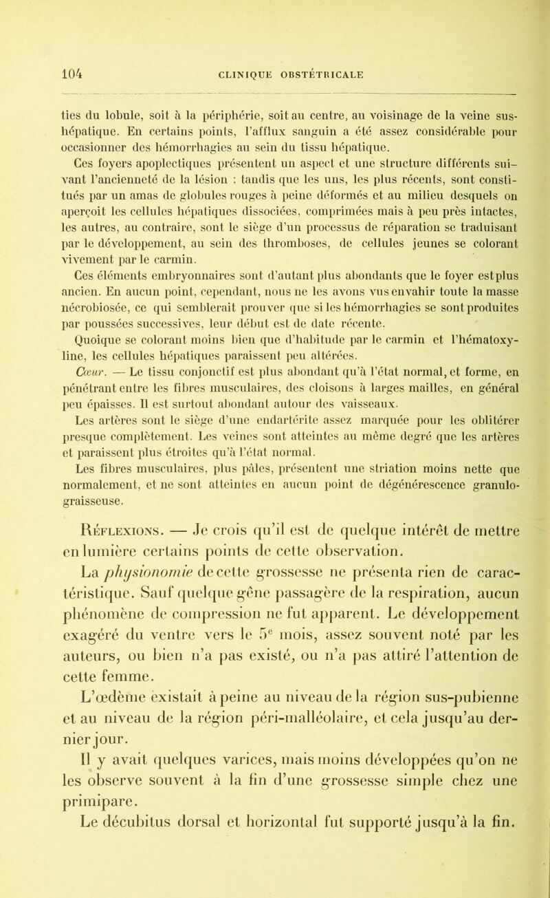 ties du lobule, soit à la périphérie, soit au centre, au voisinage de la veine sus- hépatique. En certains points, l’afflux sanguin a été assez considérable pour occasionner des hémorrhagies au sein du tissu hépatique. Ces foyers apoplectiques présentent un aspect et une structure différents sui- vant l’ancienneté de la lésion : tandis que les uns, les plus récents, sont consti- tués par un amas de globules rouges à peine déformés et au milieu desquels on aperçoit les cellules hépatiques dissociées, comprimées mais à peu près intactes, les autres, au contraire, sont le siège d’un processus de réparation se traduisant par le développement, au sein des thromboses, de cellules jeunes se colorant vivement parle carmin. Ces éléments embryonnaires sont d’autant plus abondants que le foyer est plus ancien. En aucun point, cependant, nous ne les avons vus envahir toute la masse nécrobiosée, ce qui semblerait prouver que si les hémorrhagies se sont produites par poussées successives, leur début est de date récente. Quoique se colorant moins bien que d’habitude par le carmin et l’hématoxy- line, les cellules hépatiques paraissent peu altérées. Cœur. — Le tissu conjonctif est plus abondant qu’à l’état normal, et forme, en pénétrant entre les fibres musculaires, des cloisons à larges mailles, en général peu épaisses. Il est surtout abondant autour des vaisseaux. Les artères sont le siège d’une endartérite assez marquée pour les oblitérer presque complètement. Les veines sont atteintes au même degré que les artères et paraissent plus étroites qu’à l’état normal. Les fibres musculaires, plus pâles, présentent une striation moins nette que normalement, et ne sont atteintes en aucun point de dégénérescence granulo- graisseuse. Réflexions. — Je crois qu’il est de quelque intérêt de mettre en lumière certains points de cette observation. La physionomie de cette grossesse ne présenta rien de carac- téristique. Sauf quelque gêne passagère de la respiration, aucun phénomène de compression ne fut apparent. Le développement exagéré du ventre vers le 5e mois, assez souvent noté par les auteurs, ou bien n’a pas existé, ou n’a pas attiré l’attention de cette femme. L’œdème èxistait à peine au niveau de la région sus-pubienne et au niveau de la région péri-malléolaire, et cela jusqu’au der- nier jour. Il y avait quelques varices, mais moins développées qu’on ne les observe souvent à la fin d’une grossesse simple chez une primipare. Le décubitus dorsal et horizontal fut supporté jusqu’à la fin.