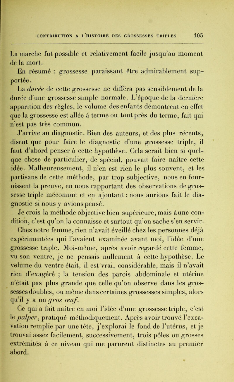 La marche fut possible et relativement facile jusqu’au moment de la mort. En résumé : grossesse paraissant être admirablement sup- portée. La durée de cette grossesse ne différa pas sensiblement de la durée d’une grossesse simple normale. L’époque de la dernière apparition des règles, le volume des enfants démontrent en effet que la grossesse est allée à terme ou tout près du terme, fait qui n’est pas très commun. J’arrive au diagnostic. Bien des auteurs, et des plus récents, disent que pour faire le diagnostic d’une grossesse triple, il faut d’abord penser à cette hypothèse. Cela serait bien si quel- que chose de particulier, de spécial, pouvait faire naître cette idée. Malheureusement, il n’en est rien le plus souvent, et les partisans de cette méthode, par trop subjective, nous en four- nissent la preuve, en nous rapportant des observations de gros- sesse triple méconnue et en ajoutant : nous aurions fait le dia- gnostic si nous y avions pensé. Je crois la méthode objective bien supérieure, mais aune con- dition, c’est qu’on la connaisse et surtout qu’on sache s’en servir. Chez notre femme, rien n’avait éveillé chez les personnes déjà expérimentées qui l’avaient examinée avant moi, l’idée d’une grossesse triple. Moi-même, après avoir regardé cette femme, vu son ventre, je ne pensais nullement à cette hypothèse. Le volume du ventre était, il est vrai, considérable, mais il n’avait rien d’exagéré ; la tension des parois abdominale et utérine n’était pas plus grande que celle qu’on observe dans les gros- sesses doubles, ou même dans certaines grossesses simples, alors qu’il y a un gros œuf. Ce qui a fait naître en moi l’idée d’une grossesse triple, c’est le palper, pratiqué méthodiquement. Après avoir trouvé l’exca- vation remplie par une tête, j’explorai le fond de l’utérus, et je trouvai assez facilement, successivement, trois pôles ou grosses extrémités à ce niveau qui me parurent distinctes au premier abord.