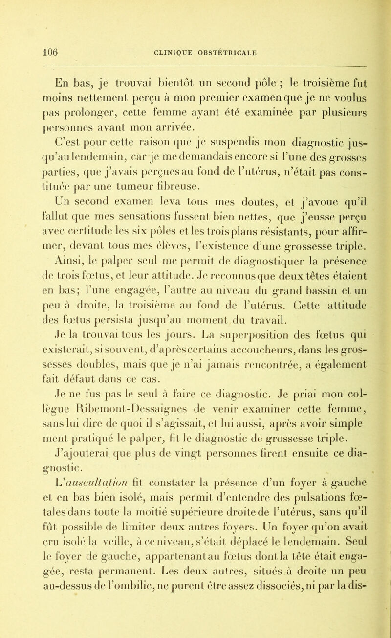 En bas, je trouvai bientôt un second pôle ; le troisième fut moins nettement perçu à mon premier examen que je ne voulus pas prolonger, cette femme ayant été examinée par plusieurs personnes avant mon arrivée. C’est pour cette raison que je suspendis mon diagnostic jus- qu’au lendemain, car je me demandais encore si l’une des grosses parties, que j’avais perçues au fond de l’utérus, n’était pas cons- tituée par une tumeur fibreuse. Un second examen leva tous mes doutes, et j’avoue qu’il fallut que mes sensations fussent bien nettes, que j’eusse perçu avec certitude les six pôles et les trois plans résistants, pour affir- mer, devant tous mes élèves, l’existence d’une grossesse triple. Ainsi, le palper seul me permit de diagnostiquer la présence de trois fœtus, et leur attitude. Je reconnus que deux têtes étaient en bas; l’une engagée, l’autre au niveau du grand bassin et un peu à droite, la troisième au fond de l’utérus. Cette attitude des fœtus persista jusqu’au moment du travail. Je la trouvai tous les jours. La superposition des fœtus qui existerait, si souvent, d’après certains accoucheurs,, dans les gros- sesses doubles, mais que je n’ai jamais rencontrée, a également fait défaut dans ce cas. Je ne fus pas le seul à faire ce diagnostic. Je priai mon col- lègue Ribemont-Dessaignes de venir examiner cette femme, sans lui dire de quoi il s’agissait, et lui aussi, après avoir simple ment pratiqué le palper, lit le diagnostic de grossesse triple. J’ajouterai que plus de vingt personnes firent ensuite ce dia- gnostic. L’auscultation fît constater la présence d’un foyer à gauche et en bas bien isolé, mais permit d’entendre des pulsations fœ- tales dans toute la moitié supérieure droite de l’utérus, sans qu’il fût possible de limiter deux autres foyers. Un foyer qu’on avait cru isolé la veille, à ce niveau, s’était déplacé le lendemain. Seul le foyer de gauche, appartenant au fœtus dont la tête était enga- gée, resta permanent. Les deux autres, situés à droite un peu au-dessus de l’ombilic, ne purent être assez dissociés, ni par la dis-