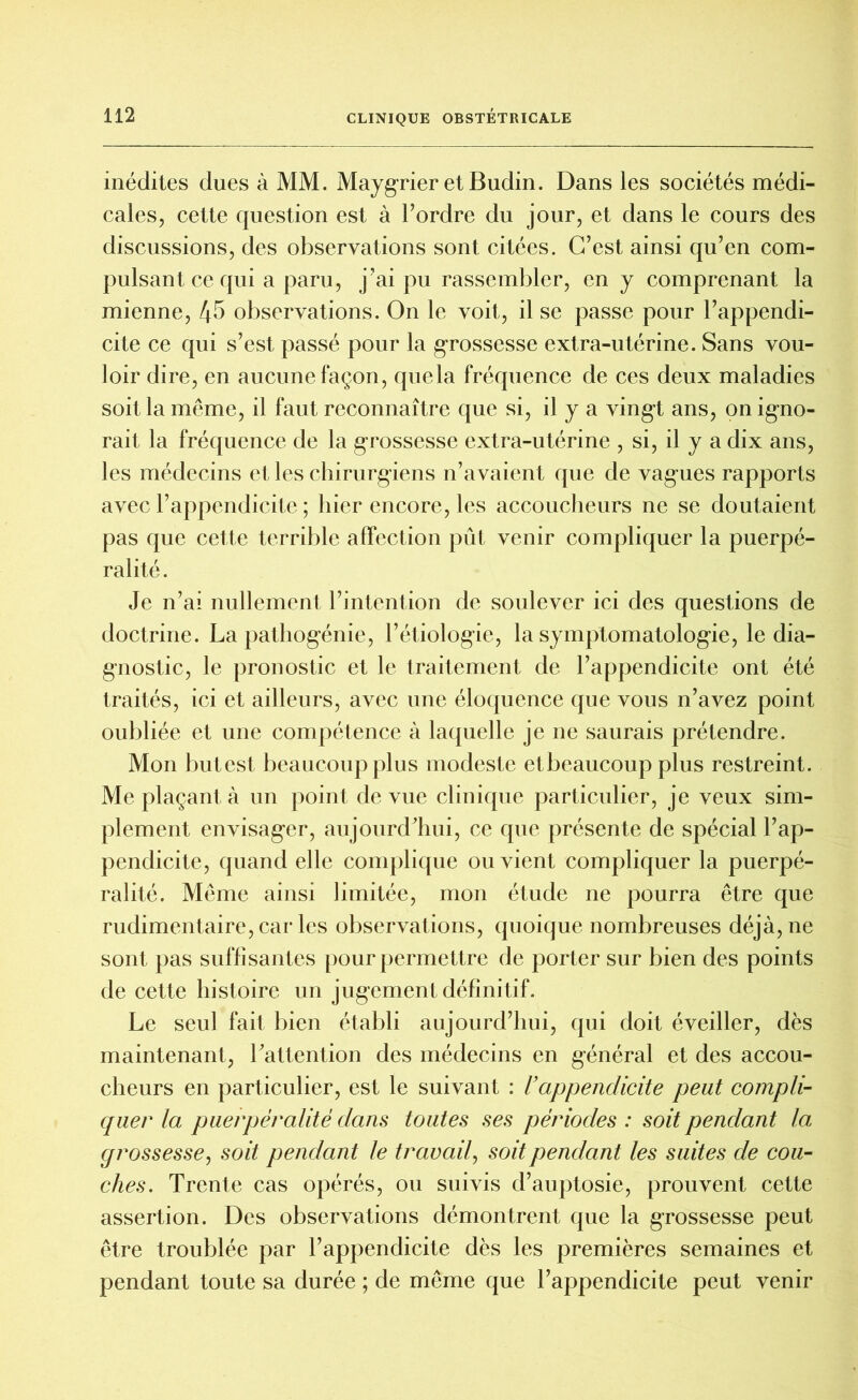 inédites dues à MM. Maygrier et Budin. Dans les sociétés médi- cales, cette question est à Tordre du jour, et dans le cours des discussions, des observations sont citées. C’est ainsi qu’en com- pulsant ce qui a paru, j’ai pu rassembler, en y comprenant la mienne, 4b observations. On le voit, il se passe pour l’appendi- cite ce qui s’est passé pour la grossesse extra-utérine. Sans vou- loir dire, en aucune façon, que la fréquence de ces deux maladies soit la même, il faut reconnaître que si, il y a vingt ans, on igno- rait la fréquence de la grossesse extra-utérine , si, il y a dix ans, les médecins et les chirurgiens n’avaient que de vagues rapports avec l’appendicite ; hier encore, les accoucheurs ne se doutaient pas que cette terrible affection pût venir compliquer la puerpé- ralité. Je n’ai nullement l’intention de soulever ici des questions de doctrine. La pathogénie, l’étiologie, la symptomatologie, le dia- gnostic, le pronostic et le traitement de l’appendicite ont été traités, ici et ailleurs, avec une éloquence que vous n’avez point oubliée et une compétence à laquelle je ne saurais prétendre. Mon butest beaucoup plus modeste et beaucoup plus restreint. Me plaçant à un point de vue clinique particulier, je veux sim- plement envisager, aujourd’hui, ce que présente de spécial l’ap- pendicite, quand elle complique ou vient compliquer la puerpé- ralité. Même ainsi limitée, mon étude ne pourra être que rudimentaire, car les observations, quoique nombreuses déjà, ne sont pas suffisantes pour permettre de porter sur bien des points de cette histoire un jugement définitif. Le seul fait bien établi aujourd’hui, qui doit éveiller, dès maintenant, l’attention des médecins en général et des accou- cheurs en particulier, est le suivant : l’appendicite peut compli- quer la puerpéralité dans toutes ses périodes : soit pendant la grossesse, soit pendant le travail, soit pendant les suites de cou- ches. Trente cas opérés, ou suivis d’auptosie, prouvent cette assertion. Des observations démontrent que la grossesse peut être troublée par l’appendicite dès les premières semaines et pendant toute sa durée ; de même que l’appendicite peut venir