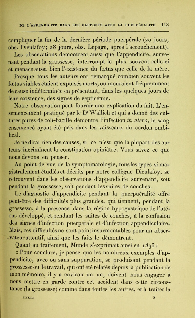 compliquer la fin de la dernière période puerpérale (20 jours, obs. Dieulafoy; 28 jours, obs. Lepage, après l'accouchement). Les observations démontrent aussi que l’appendicite, surve- nant pendant la grossesse, interrompt le plus souvent celle-ci et menace aussi bien l’existence du fœtus que celle de la mère. Presque tous les auteurs ont remarqué combien souvent les fœtus viables étaient expulsés morts, ou mouraient fréquemment de cause indéterminée en présentant, dans les quelques jours de leur existence, des signes de septicémie. Notre observation peut fournir une explication du fait. L’en- semencement pratiqué par le Dr Wallich et qui a donné des cul- tures pures de coli-bacille démontre l’infection in utero, le sang ensemencé ayant été pris dans les vaisseaux du cordon ombi- lical. Je ne dirai rien des causes, si ce n’est que la plupart des au- teurs incriminent la constipation opiniâtre. Vous savez ce que nous devons en penser. Au point de vue de la symptomatologie, tous les types si ma- gistralement étudiés et décrits par notre collègue Dieulafoy, se retrouvent dans les observations d’appendicite survenant, soit pendant la grossesse, soit pendant les suites de couches. Le diagnostic d’appendicite pendant la puerpuéralité offre peut-être des difficultés plus grandes, qui tiennent, pendant la grossesse, à la présence dans la région hypogastrique de l’uté- rus développé, et pendant les suites de couches, à la confusion des signes d’infection puerpérale et d’infection appendiculaire. Mais, ces difficultés ne sont point insurmontables pour un obser- vateur attentif, ainsi que les faits le démontrent. Quant au traitement, Munde s’exprimait ainsi en 1896 : « Pour conclure, je pense que les nombreux exemples d’ap- pendicite, avec ou sans suppuration, se produisant pendant la grossesse ou le travail, qui ont été relatés depuis la publication de mon mémoire, il y a environ un an, doivent nous engager à nous mettre en garde contre cet accident dans cette circons- tance (la grossesse) comme dans toutes les autres, et à traiter la PINARD. 8