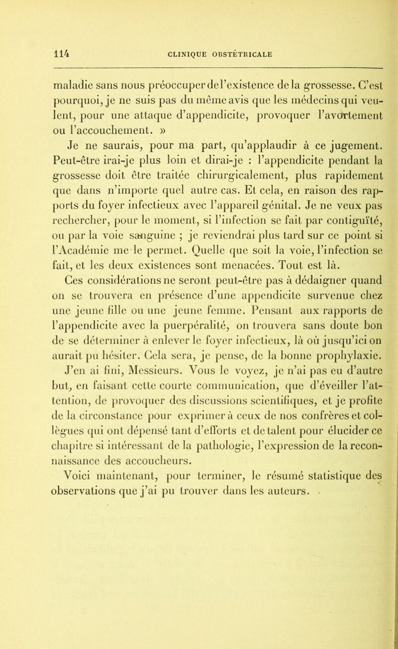 maladie sans nous préoccuperdel’existence delà grossesse. C’est pourquoi, je ne suis pas du même avis que les médecins qui veu- lent, pour une attaque d’appendicite, provoquer l’avdrtement ou l’accouchement. » Je ne saurais, pour ma part, qu’applaudir à ce jugement. Peut-être irai-je plus loin et dirai-je : l’appendicite pendant la grossesse doit être traitée chirurgicalement, plus rapidement que dans n’importe quel autre cas. Et cela, en raison des rap- ports du foyer infectieux avec l’appareil génital. Je ne veux pas rechercher, pour le moment, si l’infection se fait par contiguïté, ou par la voie sanguine ; je reviendrai plus tard sur ce point si l’Académie me le permet. Quelle que soit la voie, l’infection se fait, et les deux existences sont menacées. Tout est là. Ces considérations ne seront peut-être pas à dédaigner quand on se trouvera en présence d’une appendicite survenue chez une jeune fille ou une jeune femme. Pensant aux rapports de l’appendicite avec la puerpéralité, on trouvera sans doute bon de se déterminer à enlever le foyer infectieux, là où jusqu’ici on aurait pu hésiter. Cela sera, je pense, de la bonne prophylaxie. J’en ai fini, Messieurs. Vous le voyez, je n’ai pas eu d’autre but, en faisant cette courte communication, que d’éveiller l’at- tention, de provoquer des discussions scientifiques, et je profite de la circonstance pour exprimer à ceux de nos confrères et col- lègues qui ont dépensé tant d’efforts et de talent pour élucider ce chapitre si intéressant de la pathologie, l’expression de la recon- naissance des accoucheurs. Voici maintenant, pour terminer, le résumé statistique des observations que j’ai pu trouver dans les auteurs.