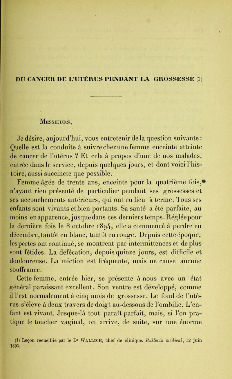 DU CANCER DE L’UTÉRUS PENDANT LA GROSSESSE (1) Messieurs, Je désire, aujourd’hui, vous entretenir delà question suivante : Quelle est la conduite à suivre chez une femme enceinte atteinte de cancer de l’utérus ? Et cela à propos d’une de nos malades, entrée dans le service, depuis quelques jours, et dont voici l’his- toire, aussi succincte que possible. Femme âgée de trente ans, enceinte pour la quatrième fois,* n’ayant rien présenté de particulier pendant ses grossesses et ses accouchements antérieurs, qui ont eu lieu à terme. Tous ses enfants sont vivants et bien portants. Sa santé a été parfaite, au moins enapparence, jusquedans ces derniers temps. Réglée pour la dernière fois le 8 octobre 1894, elle a commencé à perdre en décembre, tantôt en blanc, tantôt en rouge. Depuis cette époque, les pertes ont continué, se montrent par intermittences et déplus sont fétides. La défécation, depuis quinze jours, est difficile et douloureuse. La miction est fréquente, mais ne cause aucune souffrance. Cette femme, entrée hier, se présente à nous avec un état général paraissant excellent. Son ventre est développé, comme il l’est normalement à cinq mois de grossesse. Le fond de l’uté- rus s’élève à deux travers de doigt au-dessous de l’ombilic. L’en- fant est vivant. Jusque-là tout paraît parfait, mais, si l’on pra- tique le toucher vaginal, on arrive, de suite, sur une énorme (1) Leçon recueillie par le Dr Wallicii, chef de clinique. Bulletin médical, 12 juin 1895.