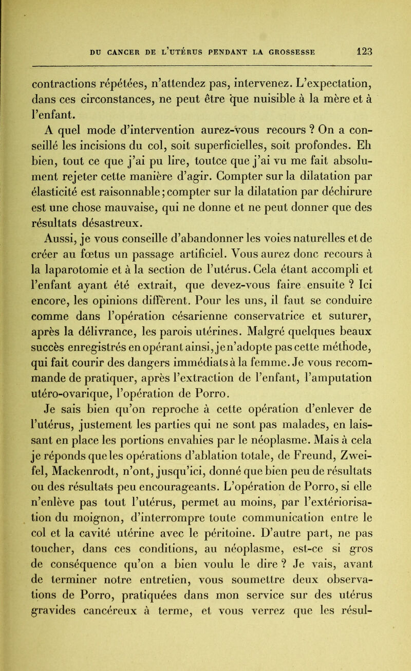 contractions répétées, n’attendez pas, intervenez. L’expectation, dans ces circonstances, ne peut être que nuisible à la mère et à l’enfant. A quel mode d’intervention aurez-vous recours ? On a con- seillé les incisions du col, soit superficielles, soit profondes. Eh bien, tout ce que j’ai pu lire, toutce que j’ai vu me fait absolu- ment rejeter cette manière d’agir. Compter sur la dilatation par élasticité est raisonnable ; compter sur la dilatation par déchirure est une chose mauvaise, qui ne donne et ne peut donner que des résultats désastreux. Aussi, je vous conseille d’abandonner les voies naturelles et de créer au fœtus un passage artificiel. Vous aurez donc recours à la laparotomie et à la section de l’utérus. Cela étant accompli et l’enfant ayant été extrait, que devez-vous faire ensuite ? Ici encore, les opinions diffèrent. Pour les uns, il faut se conduire comme dans l’opération césarienne conservatrice et suturer, après la délivrance, les parois utérines. Malgré quelques beaux succès enregistrés en opérant ainsi, je n’adopte pas cette méthode, qui fait courir des dangers immédiats à la femme. Je vous recom- mande de pratiquer, après l’extraction de l’enfant, l’amputation utéro-ovarique, l’opération de Porro. Je sais bien qu’on reproche à cette opération d’enlever de l’utérus, justement les parties qui ne sont pas malades, en lais- sant en place les portions envahies par le néoplasme. Mais à cela je réponds que les opérations d’ablation totale, de Freund, Zwei- fel, Mackenrodt, n’ont, jusqu’ici, donné que bien peu de résultats ou des résultats peu encourageants. L’opération de Porro, si elle n’enlève pas tout l’utérus, permet au moins, par l’extériorisa- tion du moignon, d’interrompre toute communication entre le col et la cavité utérine avec le péritoine. D’autre part, ne pas toucher, dans ces conditions, au néoplasme, est-ce si gros de conséquence qu’on a bien voulu le dire ? Je vais, avant de terminer notre entretien, vous soumettre deux observa- tions de Porro, pratiquées dans mon service sur des utérus gravides cancéreux à terme, et vous verrez que les résul-