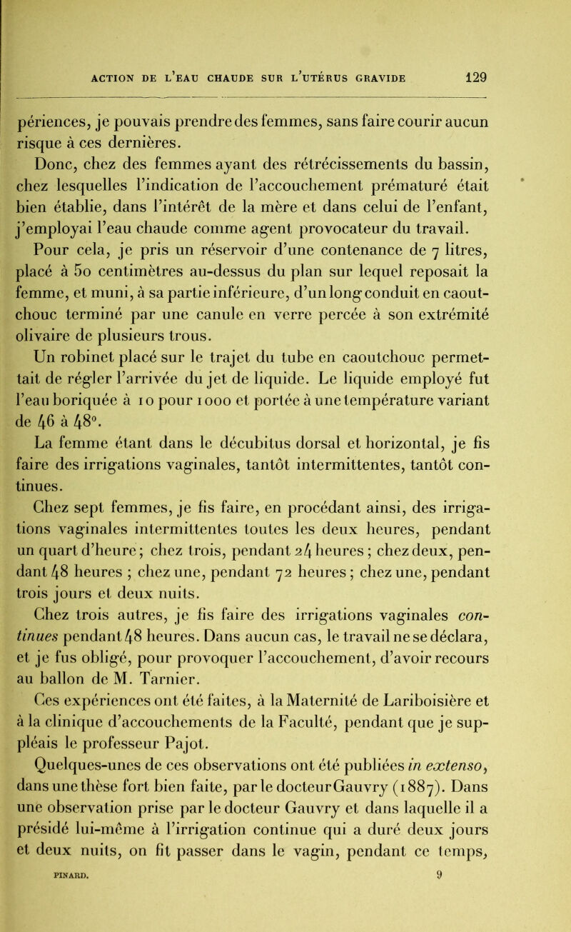 périences, je pouvais prendre des femmes, sans faire courir aucun risque à ces dernières. Donc, chez des femmes ayant des rétrécissements du bassin, chez lesquelles l’indication de l’accouchement prématuré était bien établie, dans l’intérêt de la mère et dans celui de l’enfant, j’employai l’eau chaude comme agent provocateur du travail. Pour cela, je pris un réservoir d’une contenance de 7 litres, placé à 5o centimètres au-dessus du plan sur lequel reposait la femme, et muni, à sa partie inférieure, d’un long conduit en caout- chouc terminé par une canule en verre percée à son extrémité olivaire de plusieurs trous. Un robinet placé sur le trajet du tube en caoutchouc permet- tait de régler l’arrivée du jet de liquide. Le liquide employé fut l’eau boriquée à 10 pour 1000 et portée à une température variant de 46 à 48°. La femme étant dans le décubitus dorsal et horizontal, je fis faire des irrigations vaginales, tantôt intermittentes, tantôt con- tinues. Chez sept femmes, je fis faire, en procédant ainsi, des irriga- tions vaginales intermittentes toutes les deux heures, pendant un quart d’heure ; chez trois, pendant 24 heures ; chez deux, pen- dant 48 heures ; chez une, pendant 72 heures ; chez une, pendant trois jours et deux nuits. Chez trois autres, je fis faire des irrigations vaginales con- tinues pendant 48 heures. Dans aucun cas, le travail ne se déclara, et je fus obligé, pour provoquer l’accouchement, d’avoir recours au ballon de M. Tarnier. Ces expériences ont été faites, à la Maternité de Lariboisière et à la clinique d’accouchements de la Faculté, pendant que je sup- pléais le professeur Pajot. Quelques-unes de ces observations ont été publiées in extenso, dans une thèse fort bien faite, par le docteur Gauvry (1887). Dans une observation prise par le docteur Gauvry et dans laquelle il a présidé lui-même à l’irrigation continue qui a duré deux jours et deux nuits, on fît passer dans le vagin, pendant ce temps, 9 PINARD.