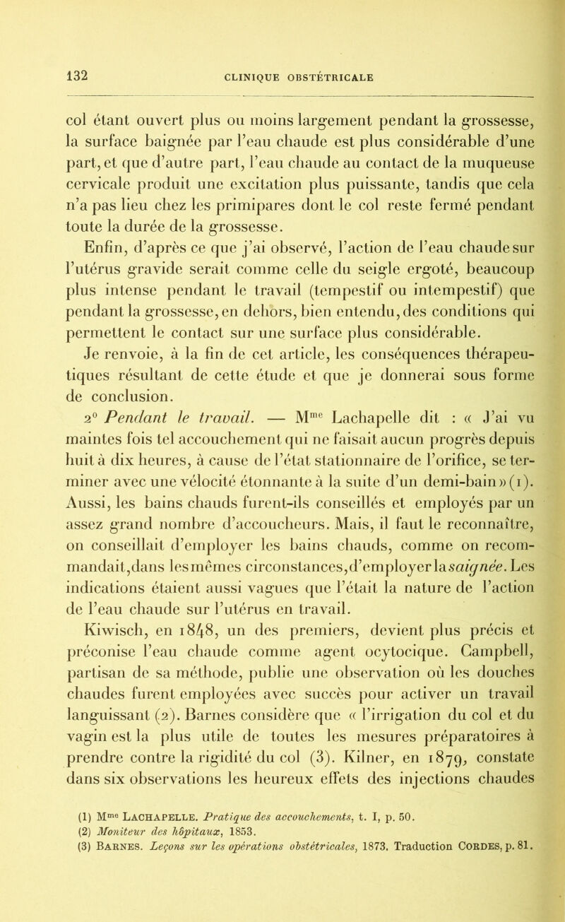 col étant ouvert plus ou moins largement pendant la grossesse, la surface baignée par l’eau chaude est plus considérable d’une part, et que d’autre part, l’eau chaude au contact de la muqueuse cervicale produit une excitation plus puissante, tandis que cela n’a pas lieu chez les primipares dont le col reste fermé pendant toute la durée de la grossesse. Enfin, d’après ce que j’ai observé, l’action de l’eau chaude sur l’utérus gravide serait comme celle du seigle ergoté, beaucoup plus intense pendant le travail (tempestif ou intempestif) que pendant la grossesse, en dehors, bien entendu, des conditions qui permettent le contact sur une surface plus considérable. Je renvoie, à la fin de cet article, les conséquences thérapeu- tiques résultant de cette étude et que je donnerai sous forme de conclusion. 2° Pendant le travail. — Mrae Lachapelle dit : « J’ai vu maintes fois tel accouchement qui ne faisait aucun progrès depuis huit à dix heures, à cause de l’état stationnaire de l’orifice, se ter- miner avec une vélocité étonnante à la suite d’un demi-bain »(i). Aussi, les bains chauds furent-ils conseillés et employés par un assez grand nombre d’accoucheurs. Mais, il faut le reconnaître, on conseillait d’employer les bains chauds, comme on recom- mandait,dans les mêmes circonstances,d’employer Izsaignée. Les indications étaient aussi vagues que l’était la nature de l’action de l’eau chaude sur l’utérus en travail. Kiwisch, en 1848, un des premiers, devient plus précis et préconise l’eau chaude comme agent ocytocique. Campbell, partisan de sa méthode, publie une observation où les douches chaudes furent employées avec succès pour activer un travail languissant (2). Barnes considère que « l’irrigation du col et du vagin est la plus utile de toutes les mesures préparatoires à prendre contre la rigidité du col (3). Kilner, en 1879, constate dans six observations les heureux effets des injections chaudes (1) Mme Lachapelle. Pratique des accouchements, t. I, p. 50. (2) Moniteur des hôpitaux, 1853. (3) Barnes. Leçons sur les opérations obstétricales, 1873. Traduction Cordes, p. 81.