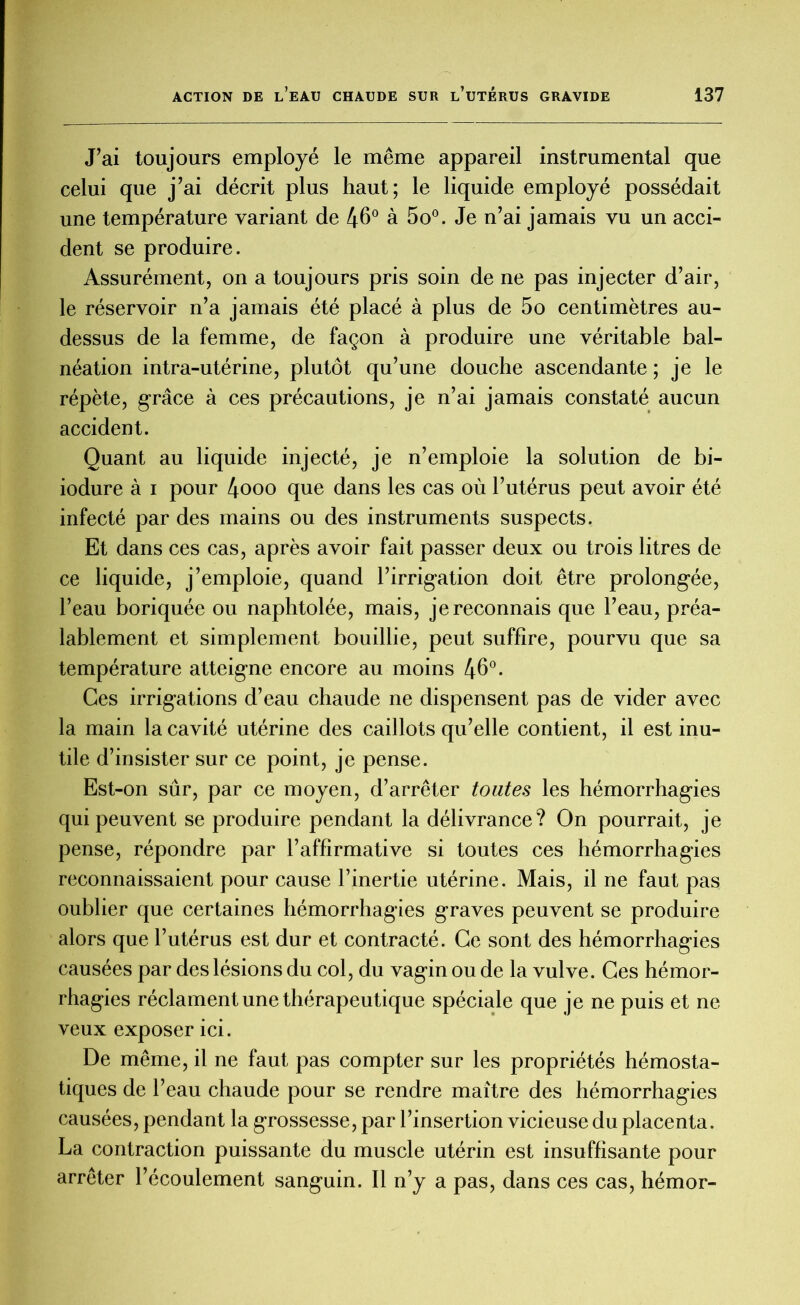 J’ai toujours employé le même appareil instrumental que celui que j’ai décrit plus haut; le liquide employé possédait une température variant de 46° à 5o°. Je n’ai jamais vu un acci- dent se produire. Assurément, on a toujours pris soin de ne pas injecter d’air, le réservoir n’a jamais été placé à plus de 5o centimètres au- dessus de la femme, de façon à produire une véritable bal- néation intra-utérine, plutôt qu’une douche ascendante ; je le répète, grâce à ces précautions, je n’ai jamais constaté aucun accident. Quant au liquide injecté, je n’emploie la solution de bi- iodure à i pour 4ooo que dans les cas où l’utérus peut avoir été infecté par des mains ou des instruments suspects. Et dans ces cas, après avoir fait passer deux ou trois litres de ce liquide, j’emploie, quand l’irrigation doit être prolongée, l’eau boriquée ou naphtolée, mais, je reconnais que l’eau, préa- lablement et simplement bouillie, peut suffire, pourvu que sa température atteigne encore au moins 46°. Ces irrigations d’eau chaude ne dispensent pas de vider avec la main la cavité utérine des caillots qu’elle contient, il est inu- tile d’insister sur ce point, je pense. Est-on sûr, par ce moyen, d’arrêter toutes les hémorrhagies qui peuvent se produire pendant la délivrance? On pourrait, je pense, répondre par l’affirmative si toutes ces hémorrhagies reconnaissaient pour cause l’inertie utérine. Mais, il ne faut pas oublier que certaines hémorrhagies graves peuvent se produire alors que l’utérus est dur et contracté. Ce sont des hémorrhagies causées par des lésions du col, du vagin ou de la vulve. Ces hémor- rhagies réclament une thérapeutique spéciale que je ne puis et ne- veux exposer ici. De même, il ne faut pas compter sur les propriétés hémosta- tiques de l’eau chaude pour se rendre maître des hémorrhagies causées, pendant la grossesse, par l’insertion vicieuse du placenta. La contraction puissante du muscle utérin est insuffisante pour arrêter l’écoulement sanguin. Il n’y a pas, dans ces cas, hémor-