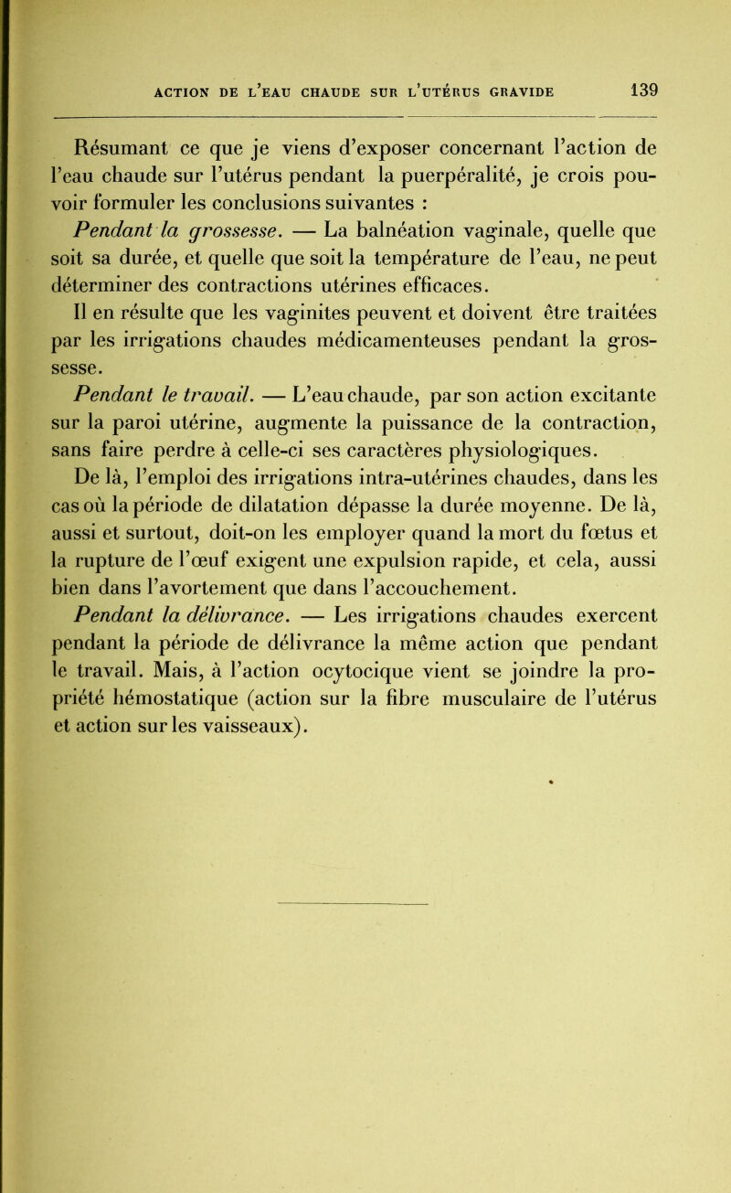 Résumant ce que je viens d’exposer concernant l’action de l’eau chaude sur l’utérus pendant la puerpéralité, je crois pou- voir formuler les conclusions suivantes : Pendant la gi'ossesse. — La balnéation vaginale, quelle que soit sa durée, et quelle que soit la température de l’eau, ne peut déterminer des contractions utérines efficaces. Il en résulte que les vaginites peuvent et doivent être traitées par les irrigations chaudes médicamenteuses pendant la gros- sesse. Pendant le travail. — L’eau chaude, par son action excitante sur la paroi utérine, augmente la puissance de la contraction, sans faire perdre à celle-ci ses caractères physiologiques. De là, l’emploi des irrigations intra-utérines chaudes, dans les cas où la période de dilatation dépasse la durée moyenne. De là, aussi et surtout, doit-on les employer quand la mort du fœtus et la rupture de l’œuf exigent une expulsion rapide, et cela, aussi bien dans l’avortement que dans l’accouchement. Pendant la délivrance. — Les irrigations chaudes exercent pendant la période de délivrance la même action que pendant le travail. Mais, à l’action ocytocique vient se joindre la pro- priété hémostatique (action sur la fibre musculaire de l’utérus et action sur les vaisseaux).