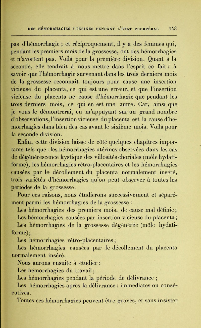 pas d’hémorrhagie ; et réciproquement, il y a des femmes qui, pendant les premiers mois de la grossesse, ont des hémorrhagies et n’avortent pas. Voilà pour la première division. Quant à la seconde, elle tendrait à nous mettre dans l’esprit ce fait : à savoir que l’hémorrhagie survenant dans les trois derniers mois de la grossesse reconnaît toujours pour cause une insertion vicieuse du placenta, ce qui est une erreur, et que l’insertion vicieuse du placenta ne cause d’hémorrhagie que pendant les trois derniers mois, ce qui en est une autre. Car, ainsi que je vous le démontrerai, en m’appuyant sur un grand nombre d’observations, l’insertion vicieuse du placenta est la cause d’hé- morrhagies dans bien des cas avant le sixième mois. Voilà pour la seconde division. Enfin, cette division laisse de côté quelques chapitres impor- tants tels que : les hémorrhagies utérines observées dans les cas de dégénérescence kystique des villosités choriales (môle hydati- forme), les hémorrhagies rétro-placentaires et les hémorrhagies causées par le décollement du placenta normalement inséré, trois variétés d’hémorrhagies qu’on peut observer à toutes les périodes de la grossesse. Pour ces raisons, nous étudierons successivement et séparé- ment parmi les hémorrhagies de la grossesse : Les hémorrhagies des premiers mois, de cause mal définie; Les hémorrhagies causées par insertion vicieuse du placenta; Les hémorrhagies de la grossesse dégénérée (môle hydati- forme) ; Les hémorrhagies rétro-placentaires ; Les hémorrhagies causées par le décollement du placenta normalement inséré. Nous aurons ensuite à étudier : Les hémorrhagies du travail ; Les hémorrhagies pendant la période de délivrance ; Les hémorrhagies après la délivrance : immédiates ou consé- cutives. Toutes ces hémorrhagies peuvent être graves, et sans insister