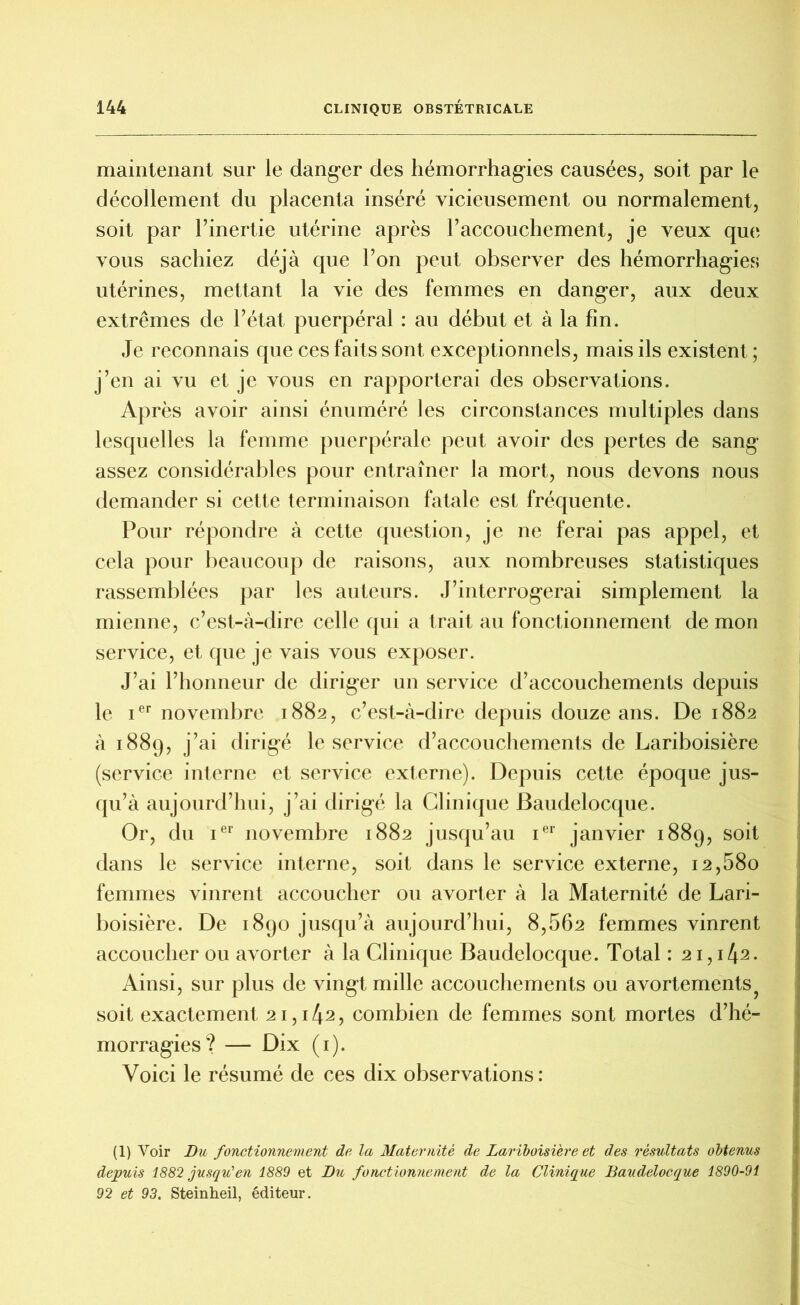 maintenant sur le danger des hémorrhagies causées, soit par le décollement du placenta inséré vicieusement ou normalement, soit par l’inertie utérine après l’accouchement, je veux que vous sachiez déjà que l’on peut observer des hémorrhagies utérines, mettant la vie des femmes en danger, aux deux extrêmes de l’état puerpéral : au début et à la fin. Je reconnais que ces faits sont exceptionnels, mais ils existent ; j’en ai vu et je vous en rapporterai des observations. Après avoir ainsi énuméré les circonstances multiples dans lesquelles la femme puerpérale peut avoir des pertes de sang assez considérables pour entraîner la mort, nous devons nous demander si cette terminaison fatale est fréquente. Pour répondre à cette question, je ne ferai pas appel, et cela pour beaucoup de raisons, aux nombreuses statistiques rassemblées par les auteurs. J’interrogerai simplement la mienne, c’est-à-dire celle qui a trait au fonctionnement de mon service, et que je vais vous exposer. J’ai l’honneur de diriger un service d’accouchements depuis le ier novembre 1882, c’est-à-dire depuis douze ans. De 1882 à 1889, j’ai dirigé le service d’accouchements de Lariboisière (service interne et service externe). Depuis cette époque jus- qu’à aujourd’hui, j’ai dirigé la Clinique Baudelocque. Or, du ier novembre 1882 jusqu’au ier janvier 1889, soit dans le service interne, soit dans le service externe, 12,680 femmes vinrent accoucher ou avorter à la Maternité de Lari- boisière. De 1890 jusqu’à aujourd’hui, 8,562 femmes vinrent accoucher ou avorter à la Clinique Baudelocque. Total : 21, 1^2. Ainsi, sur plus de vingt mille accouchements ou avortements? soit exactement 21,142, combien de femmes sont mortes d’hé- morragies? — Dix (1). Voici le résumé de ces dix observations: (1) Voir Du fonctionnement de la Maternité de Lariboisière et des résultats obtenus depuis 1882 jusqu'en 1889 et Du fonctionnement de la Clinique Baudelocque 1890-91 92 et 93. Steinheil, éditeur.