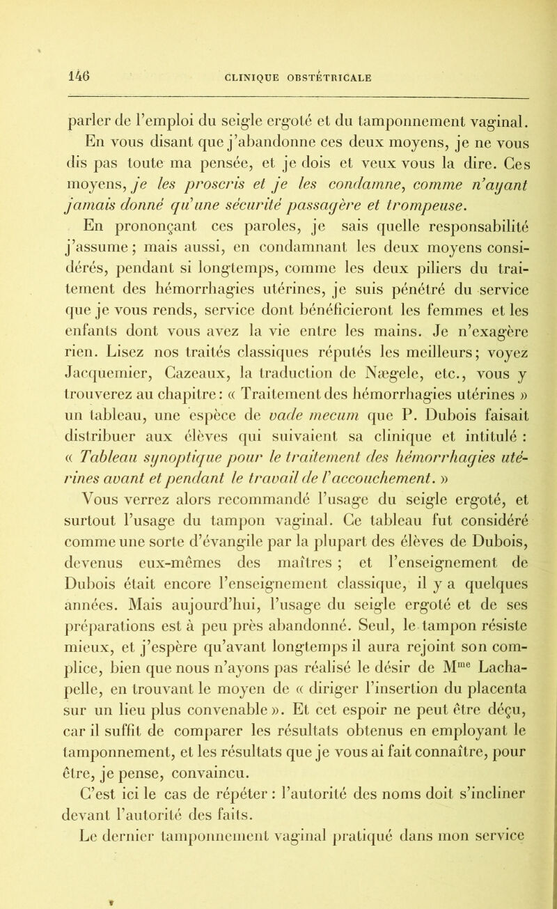 parler de l’emploi du seigle ergoté et du tamponnement vaginal. En vous disant que j’abandonne ces deux moyens, je ne vous dis pas toute ma pensée, et je dois et veux vous la dire. Ces moyens, je les proscris et je les condamne, comme n’ayant jamais donné qu’une sécurité passagère et trompeuse. En prononçant ces paroles, je sais quelle responsabilité j’assume ; mais aussi, en condamnant les deux moyens consi- dérés, pendant si longtemps, comme les deux piliers du trai- tement des hémorrhagies utérines, je suis pénétré du service que je vous rends, service dont bénéficieront les femmes et les enfants dont vous avez la vie entre les mains. Je n’exagère rien. Lisez nos traités classiques réputés les meilleurs; voyez Jacquemier, Cazeaux, la traduction de Nægele, etc., vous y trouverez au chapitre: « Traitement des hémorrhagies utérines » un tableau, une espèce de racle mecum que P. Dubois faisait distribuer aux élèves qui suivaient sa clinique et intitulé : « Tableau synoptique pour le traitement des hémorrhagies uté- rines avant et pendant le travail de Vaccouchement. » Vous verrez alors recommandé l’usage du seigle ergoté, et surtout l’usage du tampon vaginal. Ce tableau fut considéré comme une sorte d’évangile par la plupart des élèves de Dubois, devenus eux-mêmes des maîtres ; et l’enseignement de Dubois était encore l’enseignement classique, il y a quelques années. Mais aujourd’hui, l’usage du seigle ergoté et de ses préparations est à peu près abandonné. Seul, le tampon résiste mieux, et j’espère qu’avant longtemps il aura rejoint son com- plice, bien que nous n’ayons pas réalisé le désir de Mme Lacha- pelle, en trouvant le moyen de « diriger l’insertion du placenta sur un lieu plus convenable». Et cet espoir ne peut être déçu, car il suffît de comparer les résultats obtenus en employant le tamponnement, et les résultats que je vous ai fait connaître, pour être, je pense, convaincu. C’est ici le cas de répéter : l’autorité des noms doit s’incliner devant l’autorité des faits. Le dernier tamponnement vaginal pratiqué dans mon service