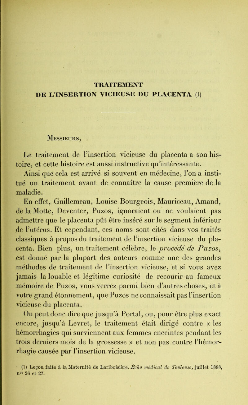 TRAITEMENT DE L’INSERTION VICIEUSE DU PLACENTA (1) Messieurs, Le traitement de l’insertion vicieuse du placenta a son his- toire, et cette histoire est aussi instructive qu’intéressante. Ainsi que cela est arrivé si souvent en médecine, l’on a insti- tué un traitement avant de connaître la cause première de la maladie. En effet, Guillemeau, Louise Bourg-eois, Mauriceau, Amand, de la Motte, Deventer, Puzos, ignoraient ou ne voulaient pas admettre que le placenta pût être inséré sur le segment inférieur de l’utérus. Et cependant, ces noms sont cités dans vos traités classiques à propos du traitement de l’insertion vicieuse du pla- centa. Bien plus, un traitement célèbre, le procédé de Puzos, est donné par la plupart des auteurs comme une des grandes méthodes de traitement de l’insertion vicieuse, et si vous avez jamais la louable et légitime curiosité de recourir au fameux mémoire de Puzos, vous verrez parmi bien d’autres choses, et à votre grand étonnement, que Puzos ne connaissait pas l’insertion vicieuse du placenta. On peut donc dire que jusqu’à Portai, ou, pour être plus exact encore, jusqu’à Levret, le traitement était dirig*é contre « les hémorrhagies qui surviennent aux femmes enceintes pendant les trois derniers mois de la grossesse » et non pas contre l’hémor- rhagie causée par l’insertion vicieuse. (1) Leçon faite à la Maternité de Lariboisière. Echo médical de Toulouse, juillet 1888, n°s 26 et 27.