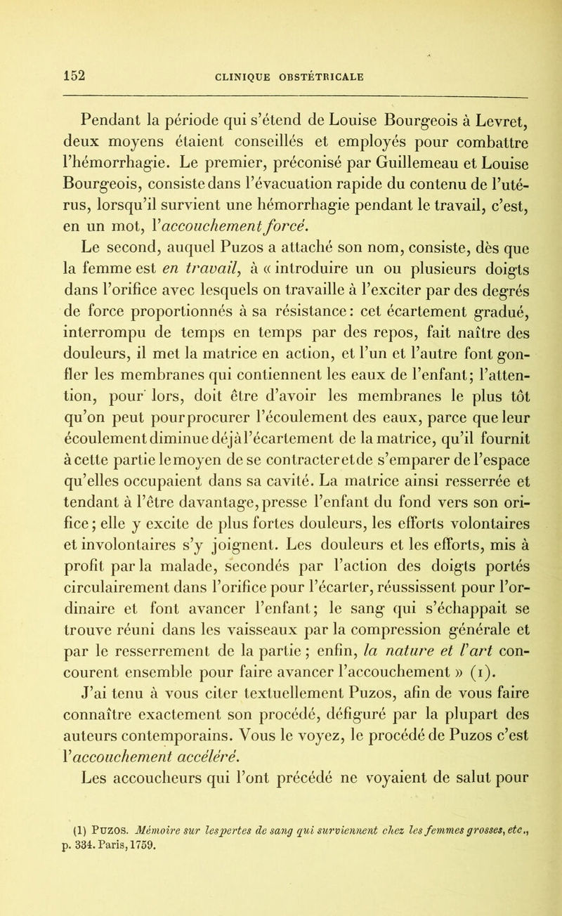 Pendant la période qui s’étend de Louise Bourgeois à Levret, deux moyens étaient conseillés et employés pour combattre l’hémorrhagie. Le premier, préconisé par Guillemeau et Louise Bourgeois, consiste dans l’évacuation rapide du contenu de l’uté- rus, lorsqu’il survient une hémorrhagie pendant le travail, c’est, en un mot, Y accouchement forcé. Le second, auquel Puzos a attaché son nom, consiste, dès que la femme est en travail, à « introduire un ou plusieurs doigts dans l’orifice avec lesquels on travaille à l’exciter par des degrés de force proportionnés à sa résistance : cet écartement gradué, interrompu de temps en temps par des repos, fait naître des douleurs, il met la matrice en action, et l’un et l’autre font gon- fler les membranes qui contiennent les eaux de l’enfant; l’atten- tion, pour’ lors, doit être d’avoir les membranes le plus tôt qu’on peut pourprocurer l’écoulement des eaux, parce que leur écoulement diminue déjà l’écartement de la matrice, qu’il fournit à cette partie lemoyen de se contracter et de s’emparer de l’espace qu’elles occupaient dans sa cavité. La matrice ainsi resserrée et tendant à l’être davantage, presse l’enfant du fond vers son ori- fice ; elle y excite de plus fortes douleurs, les efforts volontaires et involontaires s’y joignent. Les douleurs et les efforts, mis à profit parla malade, secondés par l’action des doigts portés circulairement dans l’orifice pour l’écarter, réussissent pour l’or- dinaire et font avancer l’enfant; le sang qui s’échappait se trouve réuni dans les vaisseaux par la compression générale et par le resserrement de la partie ; enfin, la nature et Vart con- courent ensemble pour faire avancer l’accouchement » (i). J’ai tenu à vous citer textuellement Puzos, afin de vous faire connaître exactement son procédé, défiguré par la plupart des auteurs contemporains. Vous le voyez, le procédé de Puzos c’est Y accouchement accéléré. Les accoucheurs qui l’ont précédé ne voyaient de salut pour (1) Puzos. Mémoire sur les pertes de sang qui surviennent chez les femmes grosses, etc> p. 334. Paris, 1759.