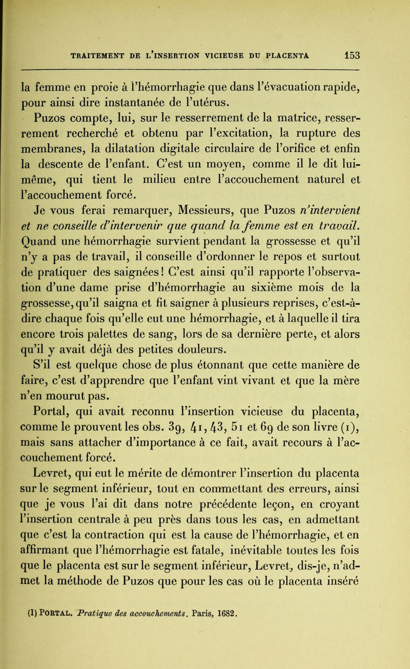 la femme en proie à l’hémorrhagie que dans l’évacuation rapide, pour ainsi dire instantanée de l’utérus. Puzos compte, lui, sur le resserrement de la matrice, resser- rement recherché et obtenu par l’excitation, la rupture des membranes, la dilatation digitale circulaire de l’orifice et enfin la descente de l’enfant. C’est un moyen, comme il le dit lui- même, qui tient le milieu entre l’accouchement naturel et l’accouchement forcé. Je vous ferai remarquer, Messieurs, que Puzos n’intervient et ne conseille d’intervenir que quand la femme est en travail. Quand une hémorrhagie survient pendant la grossesse et qu’il n’y a pas de travail, il conseille d’ordonner le repos et surtout de pratiquer des saignées ! C’est ainsi qu’il rapporte l’observa- tion d’une dame prise d’hémorrhagie au sixième mois de la grossesse, qu’il saigna et fit saigner à plusieurs reprises, c’est-à- dire chaque fois qu’elle eut une hémorrhagie, et à laquelle il tira encore trois palettes de sang, lors de sa dernière perte, et alors qu’il y avait déjà des petites douleurs. S’il est quelque chose de plus étonnant que cette manière de faire, c’est d’apprendre que l’enfant vint vivant et que la mère n’en mourut pas. Portai, qui avait reconnu l’insertion vicieuse du placenta, comme le prouvent les obs. 39, 4i, 43, 5i et 69 de son livre (1), mais sans attacher d’importance à ce fait, avait recours à l’ac- couchement forcé. Levret, qui eut le mérite de démontrer l’insertion du placenta sur le segment inférieur, tout en commettant des erreurs, ainsi que je vous l’ai dit dans notre précédente leçon, en croyant l’insertion centrale à peu près dans tous les cas, en admettant que c’est la contraction qui est la cause de l’hémorrhagie, et en affirmant que l’hémorrhagie est fatale, inévitable toutes les fois que le placenta est sur le segment inférieur, Levret, dis-je, n’ad- met la méthode de Puzos que pour les cas où le placenta inséré (1) PORTAL. Pratique des accouchements. Paris, 1682.